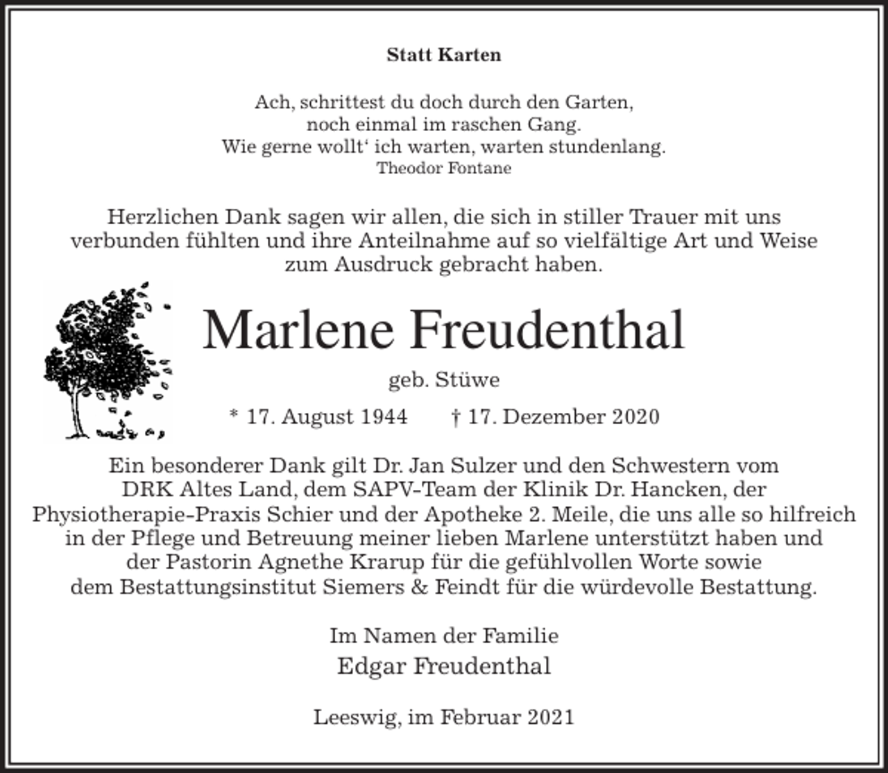 <p>Statt Karten<br />Ach, schrittest du doch durch den Garten,<br />noch einmal im raschen Gang.<br />Wie gerne wollt‘ ich warten, warten stundenlang.<br />Theodor Fontane<br />Herzlichen Dank sagen wir allen, die sich in stiller Trauer mit uns<br />verbunden fühlten und ihre Anteilnahme auf so vielfältige Art und Weise<br />zum Ausdruck gebracht haben.<br />Marlene Freudenthal<br />geb. Stüwe<br />* 17. August 1944 † 17. Dezember 2020<br />Ein besonderer Dank gilt Dr. Jan Sulzer und den Schwestern vom<br />DRK Altes Land, dem SAPV-Team der Klinik Dr. Hancken, der<br />Physiotherapie-Praxis Schier und der Apotheke 2. Meile, die uns alle so hilfreich in der Pflege und Betreuung meiner lieben Marlene unterstützt haben und<br />der Pastorin Agnethe Krarup für die gefühlvollen Worte sowie<br />dem Bestattungsinstitut Siemers &amp; Feindt für die würdevolle Bestattung.<br />Im Namen der Familie<br />Edgar Freudenthal<br />Leeswig, im Februar 2021</p>