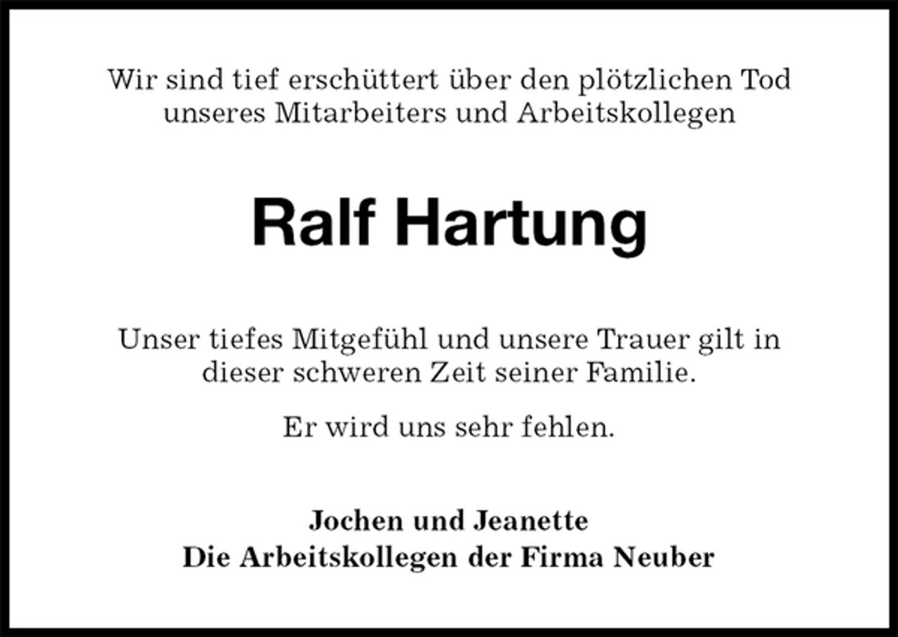 <p>Wir sind tief erschüttert über den plötzlichen Tod<br />unseres Mitarbeiters und Arbeitskollegen<br />Ralf Hartung<br />Unser tiefes Mitgefühl und unsere Trauer gilt in<br />dieser schweren Zeit seiner Familie.<br />Er wird uns sehr fehlen.<br />Jochen und Jeanette<br />Die Arbeitskollegen der Firma Neuber</p>