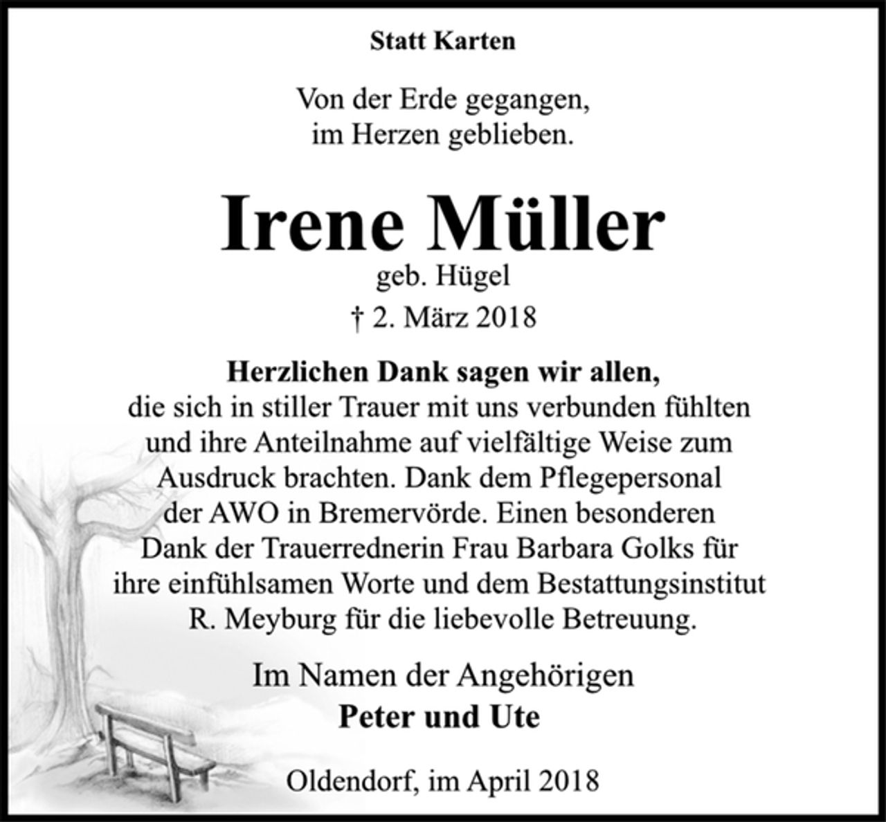 <p>Statt Karten<br />Von der Erde gegangen,<br />im Herzen geblieben.<br />Irene Müller<br />geb. Hügel<br />† 2. März 2018<br />Herzlichen Dank sagen wir allen,<br />die sich in stiller Trauer mit uns verbunden fühlten<br />und ihre Anteilnahme auf vielfältige Weise zum<br />Ausdruck brachten. Dank dem Pflegepersonal<br />der AWO in Bremervörde. Einen besonderen<br />Dank der Trauerrednerin Frau Barbara Golks für<br />ihre einfühlsamen Worte und dem Bestattungsinstitut<br />R. Meyburg für die liebevolle Betreuung.<br />Im Namen der Angehörigen<br />Peter und Ute<br />Oldendorf, im April 2018</p>