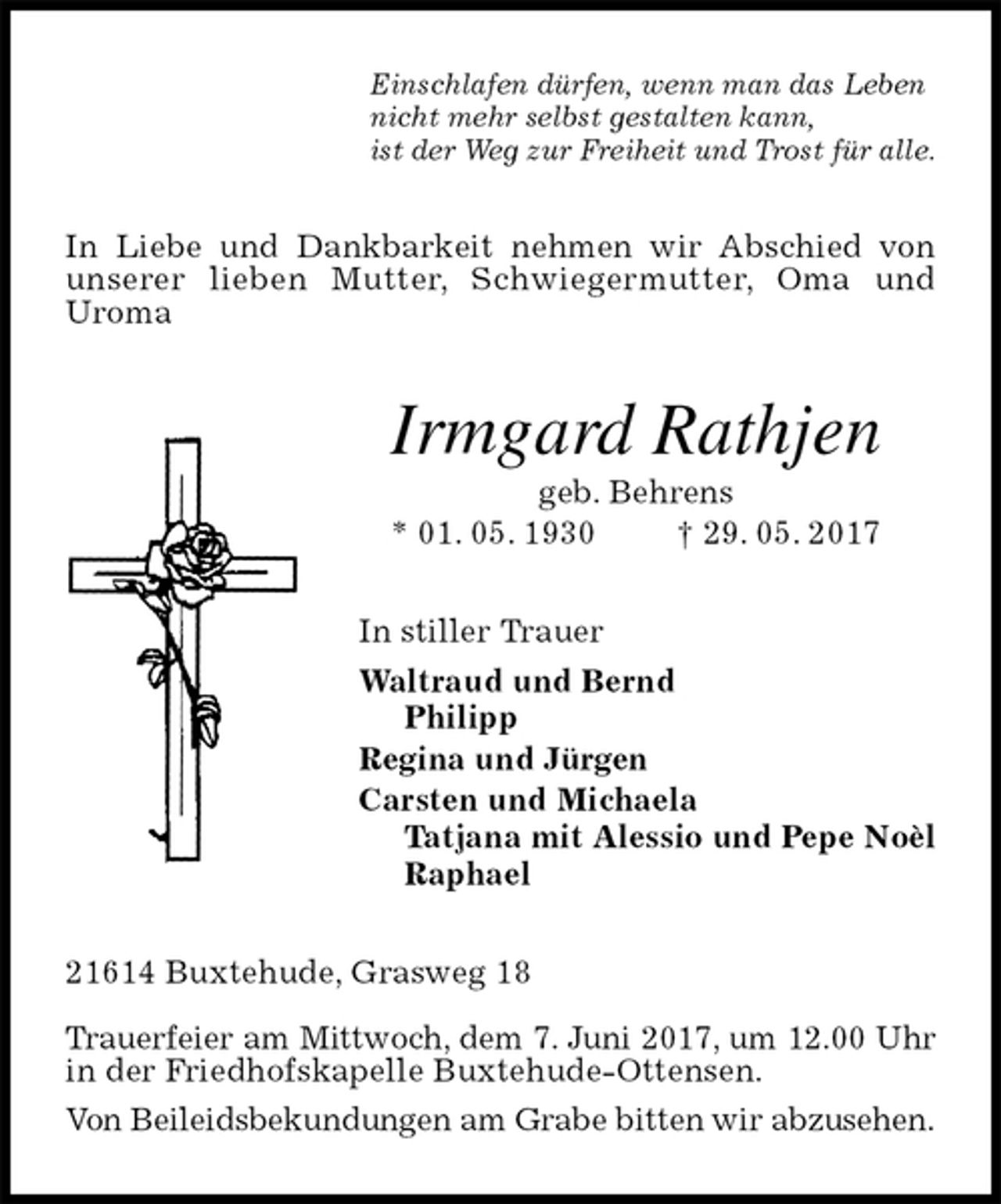 <p>Einschlafen dürfen, wenn man das Leben<br />nicht mehr selbst gestalten kann,<br />ist der Weg zur Freiheit und Trost für alle.<br />In Liebe und Dankbarkeit nehmen wir Abschied von unserer lieben Mutter, Schwiegermutter, Oma und<br />Uroma<br />Irmgard Rathjen<br />geb. Behrens<br />* 01. 05. 1930 † 29. 05. 2017<br />In stiller Trauer<br />Waltraud und Bernd<br />Philipp<br />Regina und Jürgen<br />Carsten und Michaela<br />Tatjana mit Alessio und Pepe Noèl<br />Raphael<br />21614 Buxtehude, Grasweg 18</p><p>Trauerfeier am Mittwoch, dem 7. Juni 2017, um 12.00 Uhr<br />in der Friedhofskapelle Buxtehude-Ottensen.<br />Von Beileidsbekundungen am Grabe bitten wir abzusehen.</p>