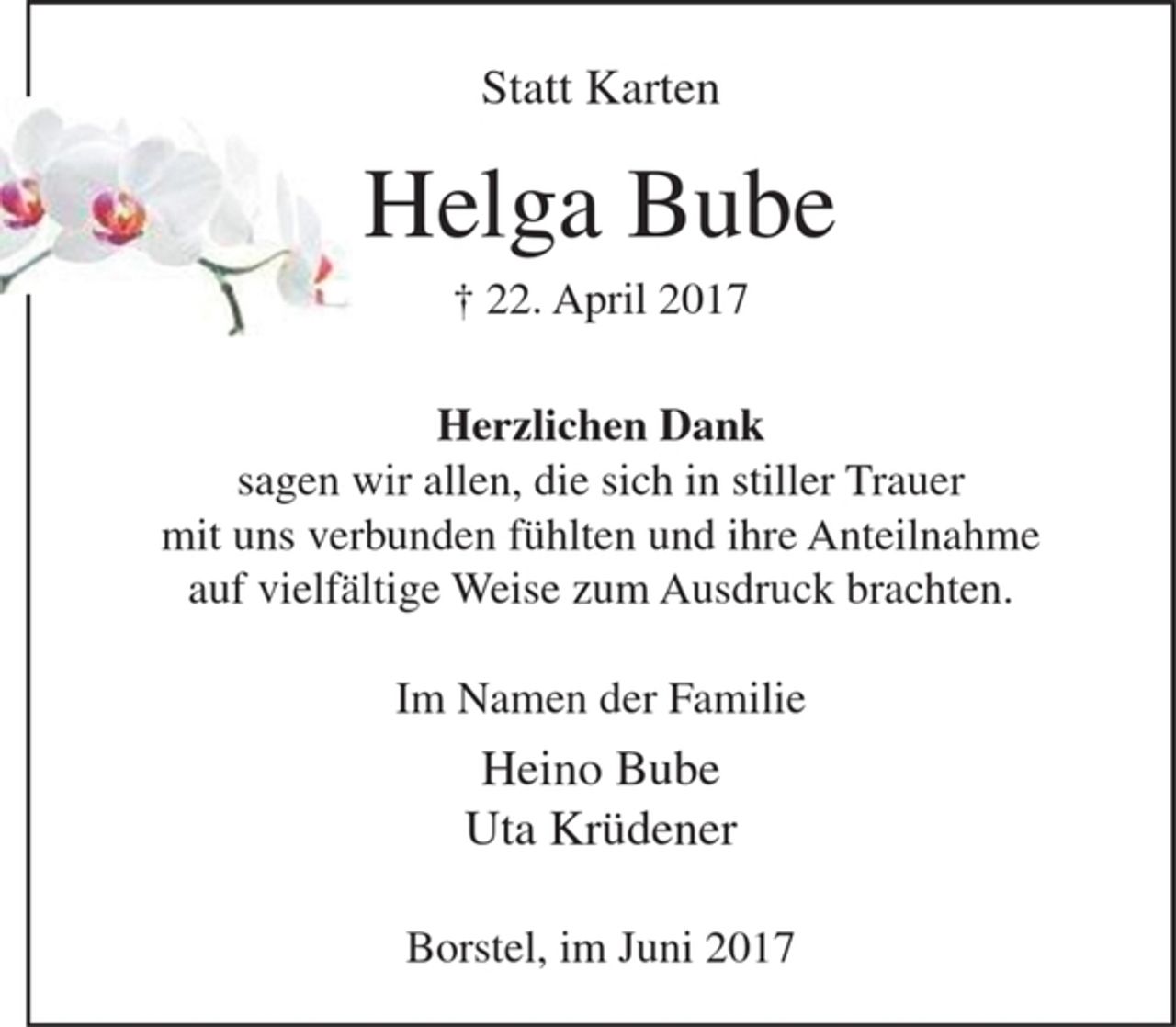 <p>Helga Bube<br />+ 22. April 2017</p><p>Herzlichen Dank<br />sagen wir allen, die sich in stiller Trauer<br />mit uns verbunden fühlten und ihre Anteilnahme<br />auf vielfältige Weise zum Ausdruck brachten.</p><p>Im Namen der Familie<br />Heino Bube<br />Uta Krüdener</p><p>Borstel, im Juni 2017</p>