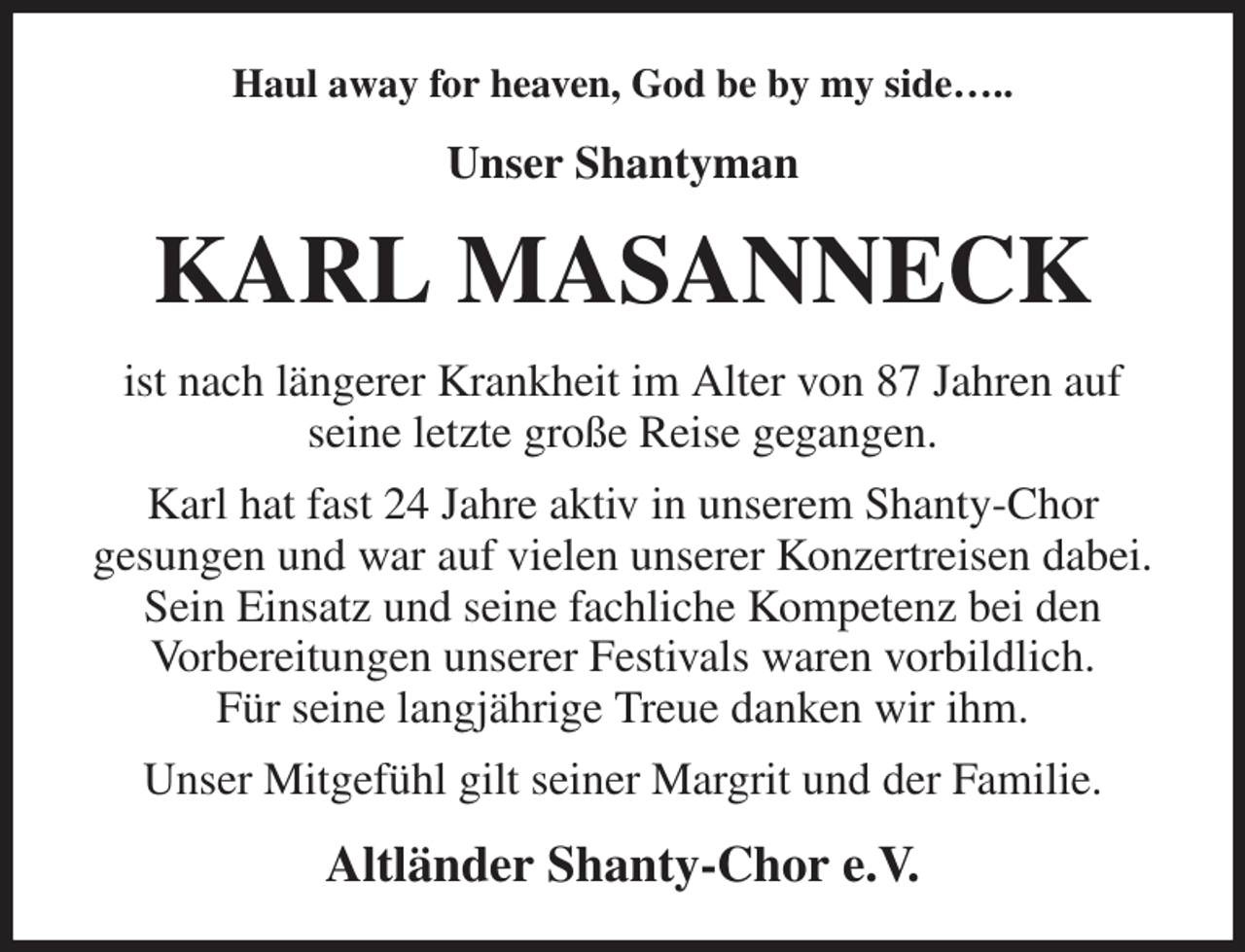 <p>Haul away for heaven, God be by my side…..<br />Unser Shantyman<br />KARL MASANNECK<br />ist nach längerer Krankheit im Alter von 87 Jahren auf<br />seine letzte große Reise gegangen.<br />Karl hat fast 24 Jahre aktiv in unserem Shanty-Chor<br />gesungen und war auf vielen unserer Konzertreisen dabei. Sein Einsatz und seine fachliche Kompetenz bei den<br />Vorbereitungen unserer Festivals waren vorbildlich.<br />Für seine langjährige Treue danken wir ihm.<br />Unser Mitgefühl gilt seiner Margrit und der Familie.<br />Altländer Shanty-Chor e.V.</p>