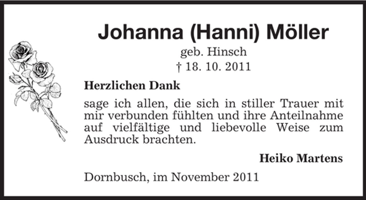 <p>Johanna (Hanni) Möller<br />geb. Hinsch<br />† 18. 10. 2011<br />Herzlichen Dank<br />sage ich allen, die sich in stiller Trauer mit<br />mir verbunden fühlten und ihre Anteilnahme<br />auf vielfältige und liebevolle Weise zum<br />Ausdruck brachten.<br />Heiko Martens<br />Dornbusch, im November 2011</p>