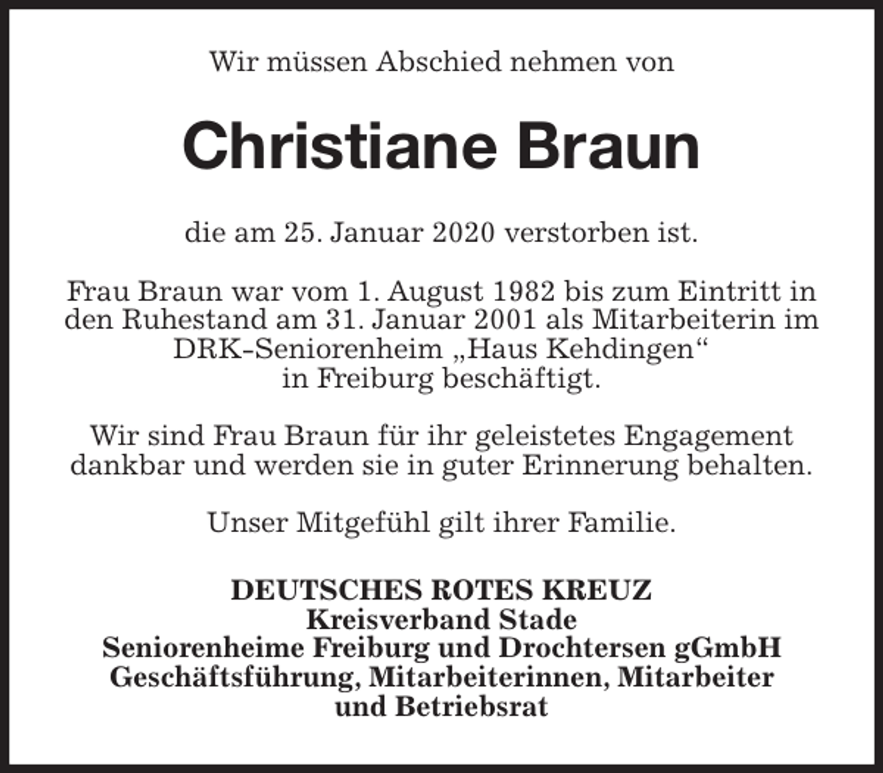 <p>Wir müssen Abschied nehmen von<br />Christiane Braun<br />die am 25. Januar 2020 verstorben ist.</p>
<p>Frau Braun war vom 1. August 1982 bis zum Eintritt in den Ruhestand am 31. Januar 2001 als Mitarbeiterin im DRK-Seniorenheim „Haus Kehdingen“<br />in Freiburg beschäftigt.</p>
<p>Wir sind Frau Braun für ihr geleistetes Engagement dankbar und werden sie in guter Erinnerung behalten.</p>
<p>Unser Mitgefühl gilt ihrer Familie.<br />DEUTSCHES ROTES KREUZ<br />Kreisverband Stade<br />Seniorenheime Freiburg und Drochtersen gGmbH<br />Geschäftsführung, Mitarbeiterinnen, Mitarbeiter<br />und Betriebsrat</p>