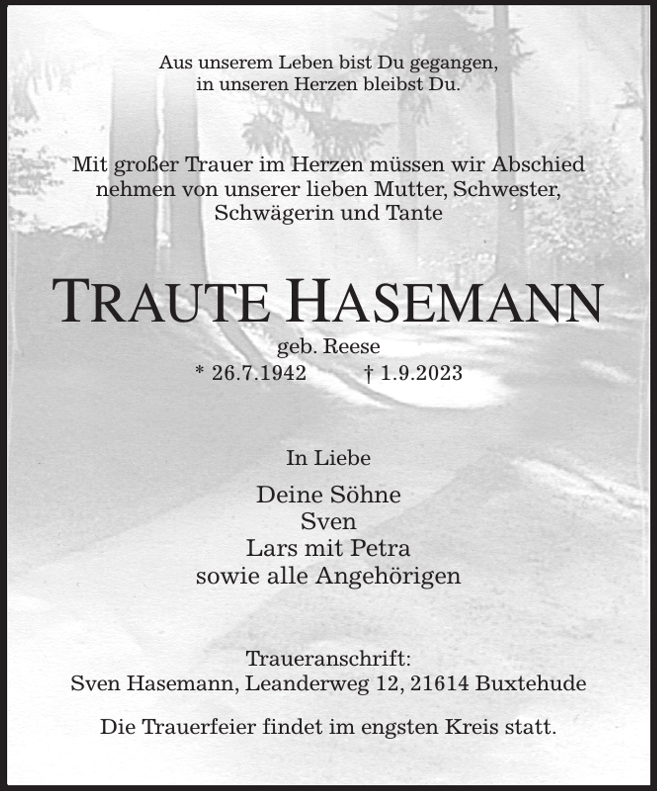 <p>Aus unserem Leben bist Du gegangen,<br />in unseren Herzen bleibst Du.<br />Mit großer Trauer im Herzen müssen wir Abschied<br />nehmen von unserer lieben Mutter, Schwester,<br />Schwägerin und Tante<br />TRAUTE HASEMANN<br />geb. Reese<br />* 26.7.1942 † 1.9.2023<br />In Liebe<br />Deine Söhne<br />Sven<br />Lars mit Petra<br />sowie alle Angehörigen<br />Traueranschrift:<br />Sven Hasemann, Leanderweg 12, 21614 Buxtehude</p><p>Die Trauerfeier findet im engsten Kreis statt.</p>