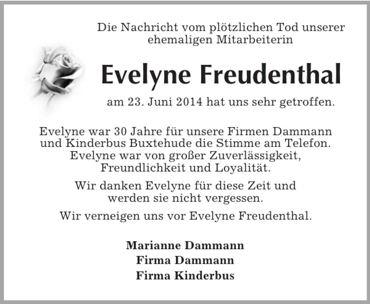 <p>Die Nachricht vom plötzlichen Tod unserer<br />ehemaligen Mitarbeiterin<br />Evelyne Freudenthal<br />am 23. Juni 2014 hat uns sehr getroffen.<br />Evelyne war 30 Jahre für unsere Firmen Dammann<br />und Kinderbus Buxtehude die Stimme am Telefon.<br />Evelyne war von großer Zuverlässigkeit,<br />Freundlichkeit und Loyalität.<br />Wir danken Evelyne für diese Zeit und<br />werden sie nicht vergessen.<br />Wir verneigen uns vor Evelyne Freudenthal.<br />Marianne Dammann<br />Firma Dammann<br />Firma Kinderbus</p>