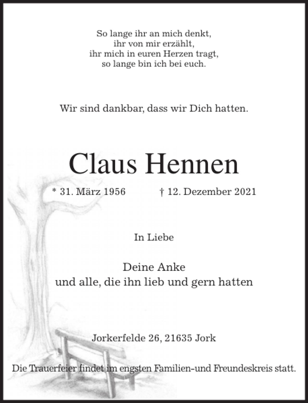 <p>So lange ihr an mich denkt,<br />ihr von mir erzählt,<br />ihr mich in euren Herzen tragt,<br />so lange bin ich bei euch.<br />Wir sind dankbar, dass wir Dich hatten.<br />Claus Hennen<br />* 31. März 1956 † 12. Dezember 2021<br />In Liebe</p>
<p>Deine Anke<br />und alle, die ihn lieb und gern hatten</p>
<p>Jorkerfelde 26, 21635 Jork</p>
<p>Die Trauerfeier findet im engsten Familien-und Freundeskreis statt.</p>