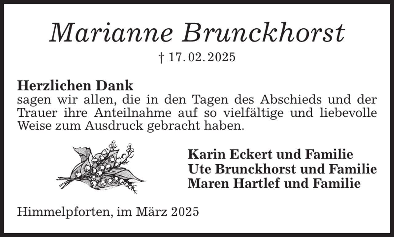 <p>Marianne Brunckhorst<br />† 17. 02. 2025<br />Herzlichen Dank<br />sagen wir allen, die in den Tagen des Abschieds und der Trauer ihre Anteilnahme auf so vielfältige und liebevolle<br />Weise zum Ausdruck gebracht haben.<br />Karin Eckert und Familie<br />Ute Brunckhorst und Familie<br />Maren Hartlef und Familie<br />Himmelpforten, im März 2025</p>