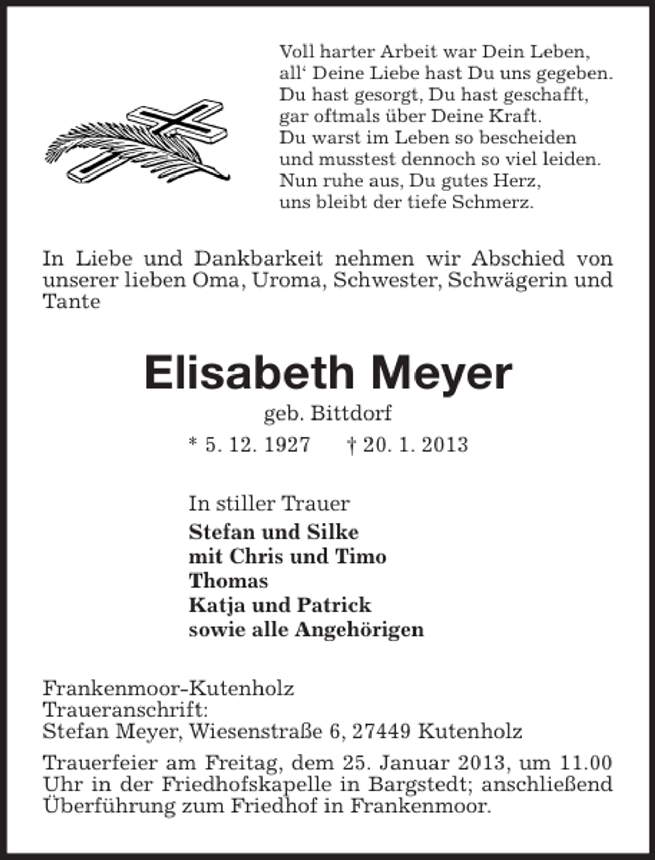 <p>Voll harter Arbeit war Dein Leben,<br />all‘ Deine Liebe hast Du uns gegeben.<br />Du hast gesorgt, Du hast geschafft,<br />gar oftmals über Deine Kraft.<br />Du warst im Leben so bescheiden<br />und musstest dennoch so viel leiden.<br />Nun ruhe aus, Du gutes Herz,<br />uns bleibt der tiefe Schmerz.<br />In Liebe und Dankbarkeit nehmen wir Abschied von unserer lieben Oma, Uroma, Schwester, Schwägerin und Tante<br />Elisabeth Meyer<br />geb. Bittdorf<br />* 5. 12. 1927 † 20. 1. 2013<br />In stiller Trauer<br />Stefan und Silke<br />mit Chris und Timo<br />Thomas<br />Katja und Patrick<br />sowie alle Angehörigen<br />Frankenmoor-Kutenholz<br />Traueranschrift:<br />Stefan Meyer, Wiesenstraße 6, 27449 Kutenholz<br />Trauerfeier am Freitag, dem 25. Januar 2013, um 11.00 Uhr in der Friedhofskapelle in Bargstedt; anschließend Überführung zum Friedhof in Frankenmoor.</p>