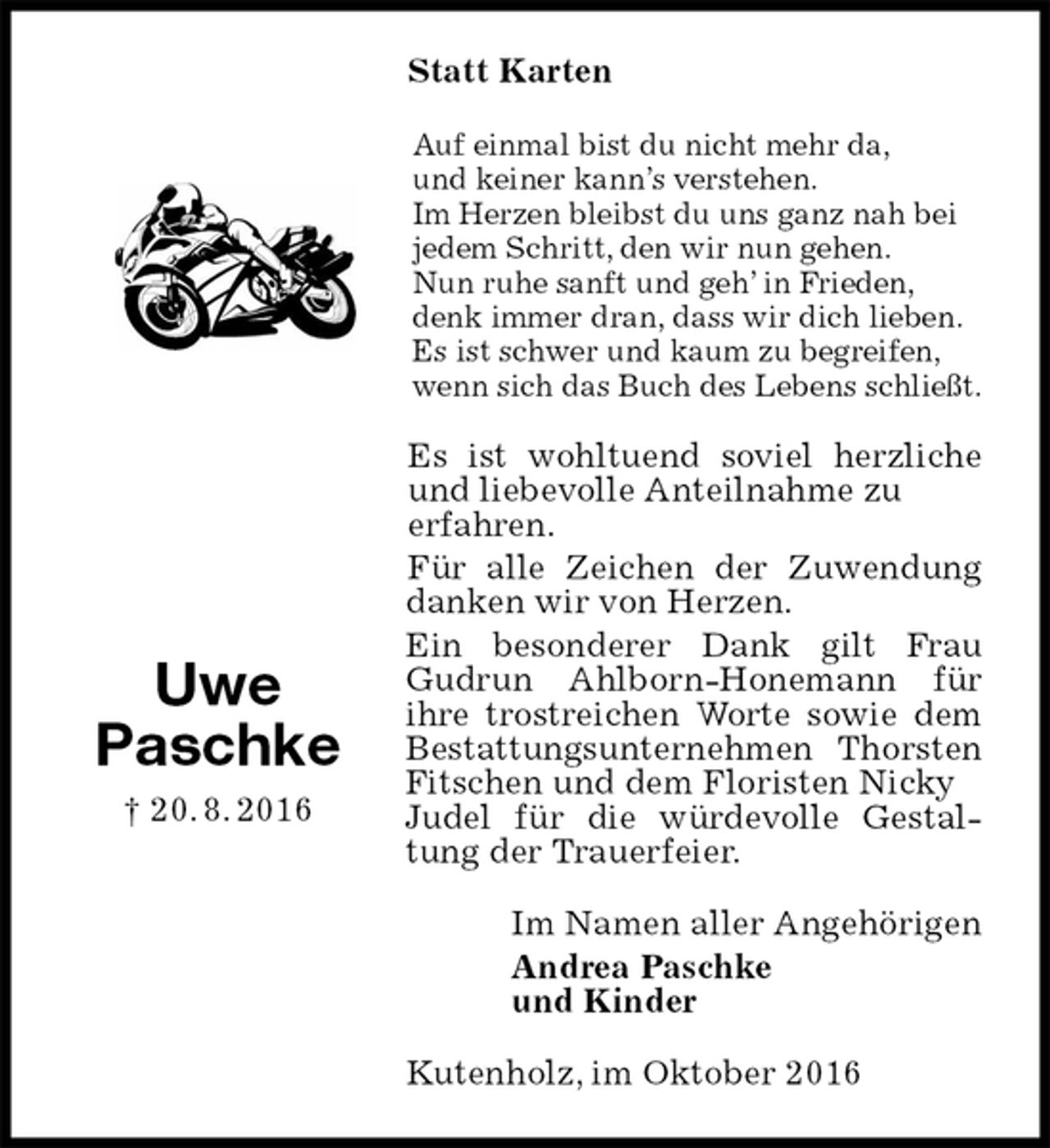 <p>Statt Karten<br />Auf einmal bist du nicht mehr da,<br />und keiner kann’s verstehen.<br />Im Herzen bleibst du uns ganz nah bei jedem Schritt, den wir nun gehen.<br />Nun ruhe sanft und geh’ in Frieden,<br />denk immer dran, dass wir dich lieben.<br />Es ist schwer und kaum zu begreifen, wenn sich das Buch des Lebens schließt.<br />Es ist wohltuend soviel herzliche und liebevolle Anteilnahme zu<br />erfahren.<br />Für alle Zeichen der Zuwendung danken wir von Herzen.<br />Ein besonderer Dank gilt Frau Gudrun Ahlborn-Honemann für ihre trostreichen Worte sowie dem Bestattungsunternehmen Thorsten Fitschen und dem Floristen Nicky<br />Judel für die würdevolle Gestaltung der Trauerfeier.<br />Im Namen aller Angehörigen<br />Andrea Paschke<br />und Kinder<br />Kutenholz, im Oktober 2016<br />Uwe<br />Paschke<br />† 20. 8. 2016</p>