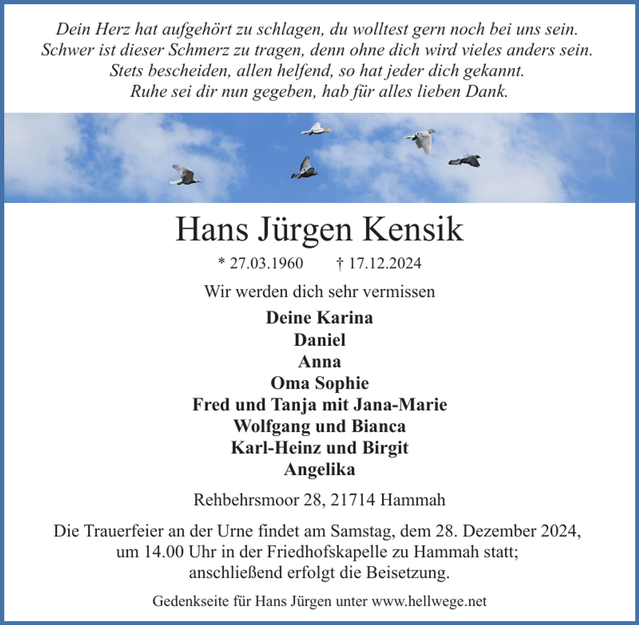 <p>Dein Herz hat aufgehört zu schlagen, du wolltest gern noch bei uns sein.<br />Schwer ist dieser Schmerz zu tragen, denn ohne dich wird vieles anders sein.<br />Stets bescheiden, allen helfend, so hat jeder dich gekannt.<br />Ruhe sei dir nun gegeben, hab für alles lieben Dank.</p><p>Hans Jürgen Kensik<br />* 27.03.1960</p><p>† 17.12.2024</p><p>Wir werden dich sehr vermissen<br />Deine Karina<br />Daniel<br />Anna<br />Oma Sophie<br />Fred und Tanja mit Jana-Marie<br />Wolfgang und Bianca<br />Karl-Heinz und Birgit<br />Angelika<br />Rehbehrsmoor 28, 21714 Hammah<br />Die Trauerfeier an der Urne findet am Samstag, dem 28. Dezember 2024,<br />um 14.00 Uhr in der Friedhofskapelle zu Hammah statt;<br />anschließend erfolgt die Beisetzung.<br />Gedenkseite für Hans Jürgen unter www.hellwege.net</p>