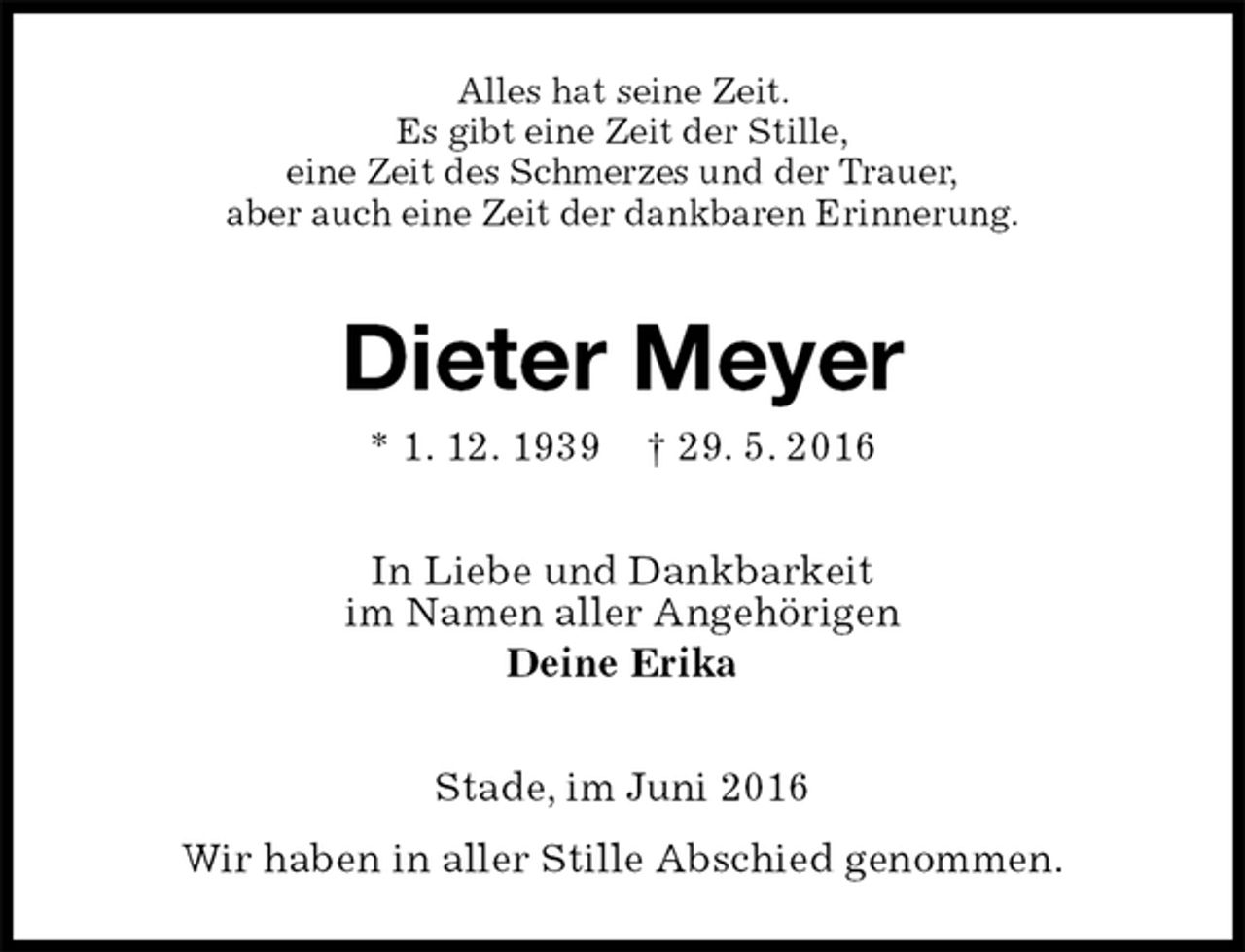 <p>Alles hat seine Zeit.<br />Es gibt eine Zeit der Stille,<br />eine Zeit des Schmerzes und der Trauer,<br />aber auch eine Zeit der dankbaren Erinnerung.<br />Dieter Meyer<br />* 1. 12. 1939 † 29. 5. 2016<br />In Liebe und Dankbarkeit<br />im Namen aller Angehörigen<br />Deine Erika<br />Stade, im Juni 2016<br />Wir haben in aller Stille Abschied genommen.</p>