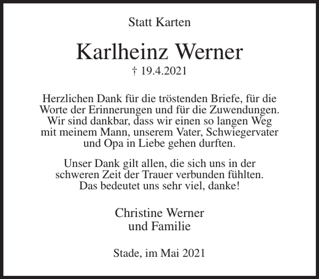 <p>Statt Karten<br />Karlheinz Werner<br />† 19.4.2021<br />Herzlichen Dank für die tröstenden Briefe, für die<br />Worte der Erinnerungen und für die Zuwendungen.<br />Wir sind dankbar, dass wir einen so langen Weg<br />mit meinem Mann, unserem Vater, Schwiegervater<br />und Opa in Liebe gehen durften.<br />Unser Dank gilt allen, die sich uns in der<br />schweren Zeit der Trauer verbunden fühlten.<br />Das bedeutet uns sehr viel, danke!<br />Christine Werner<br />und Familie<br />Stade, im Mai 2021</p>