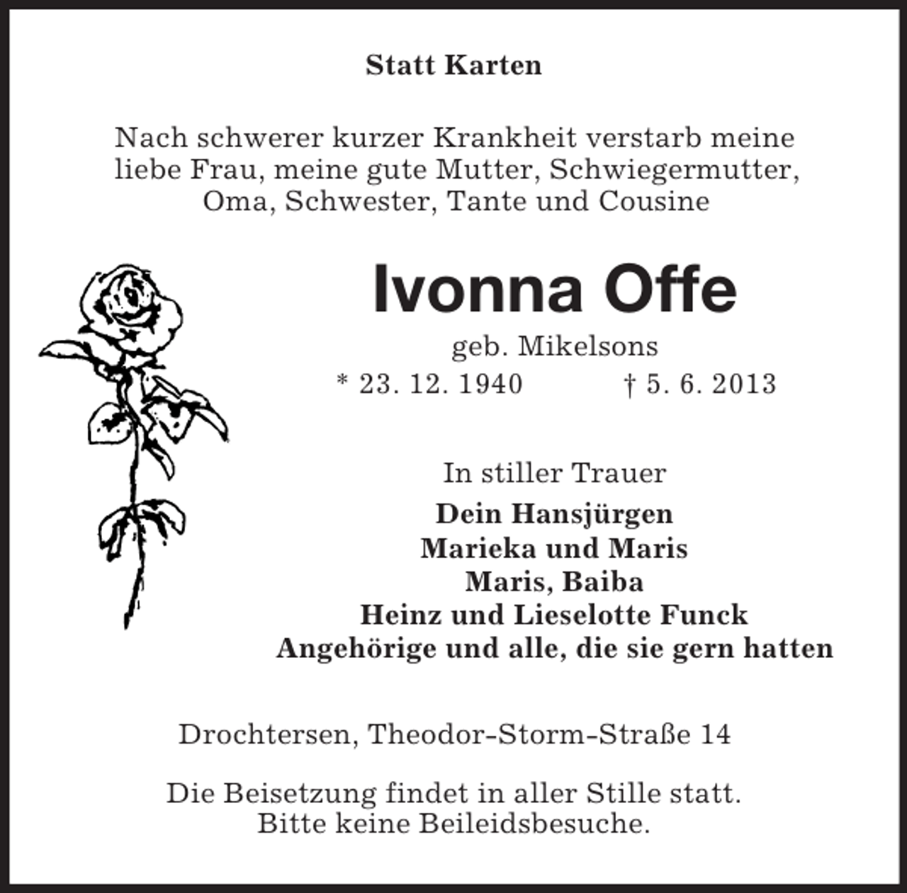 <p>Statt Karten<br />Nach schwerer kurzer Krankheit verstarb meine<br />liebe Frau, meine gute Mutter, Schwiegermutter,<br />Oma, Schwester, Tante und Cousine</p><p>Ivonna Offe<br />geb. Mikelsons<br />* 23. 12. 1940<br />† 5. 6. 2013<br />In stiller Trauer<br />Dein Hansjürgen<br />Marieka und Maris<br />Maris, Baiba<br />Heinz und Lieselotte Funck<br />Angehörige und alle, die sie gern hatten<br />Drochtersen, Theodor-Storm-Straße 14<br />Die Beisetzung findet in aller Stille statt.<br />Bitte keine Beileidsbesuche.</p>