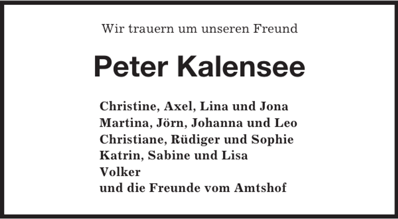 <p>Wir trauern um unseren Freund<br />Peter Kalensee<br />Christine, Axel, Lina und Jona<br />Martina, Jörn, Johanna und Leo<br />Christiane, Rüdiger und Sophie<br />Katrin, Sabine und Lisa<br />Volker<br />und die Freunde vom Amtshof</p>
