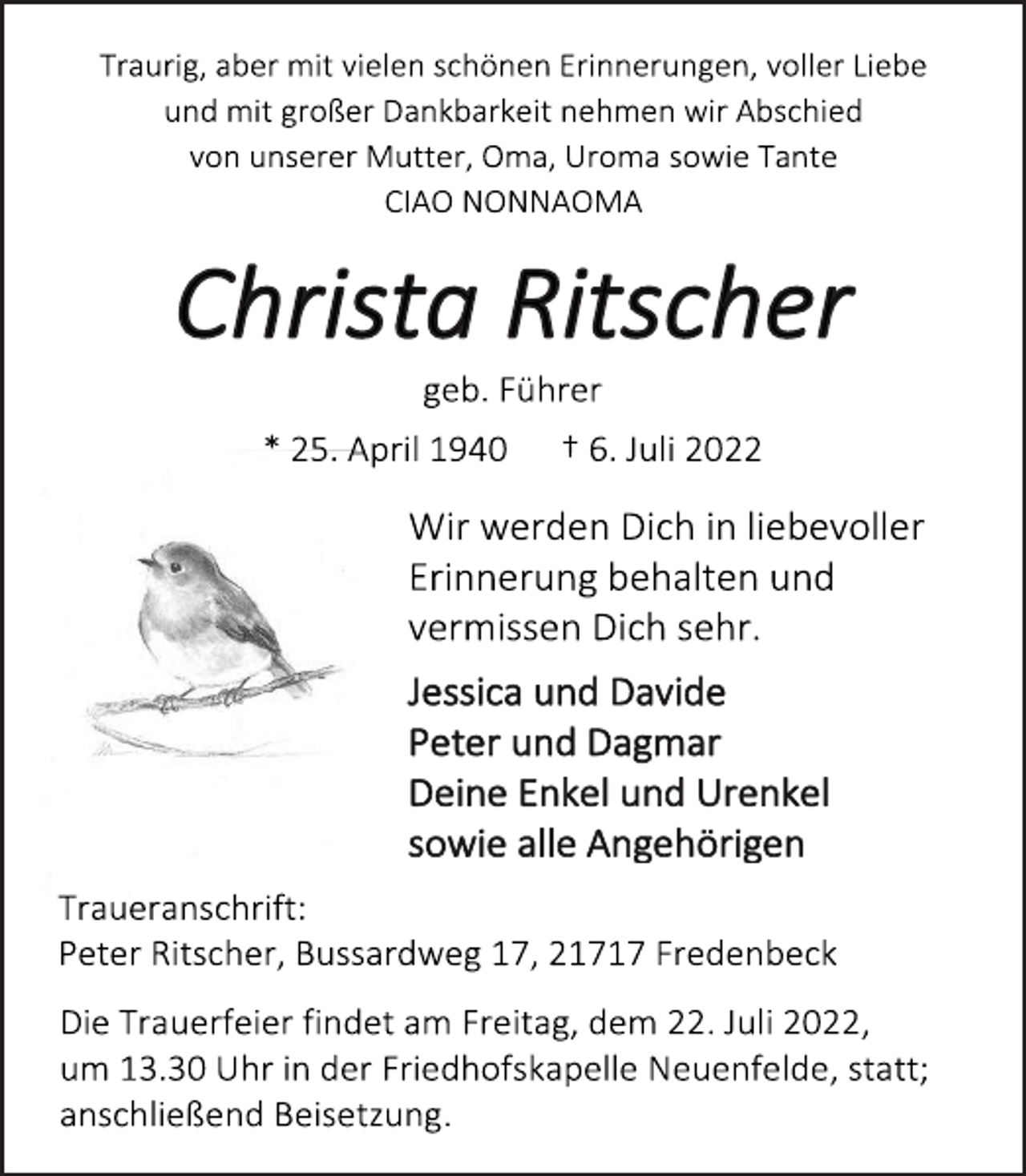<p>Traurig, aber mit vielen schönen Erinnerungen, voller Liebe<br />und mit großer Dankbarkeit nehmen wir Abschied<br />von unserer Mutter, Oma, Uroma sowie Tante<br />CIAO NONNAOMA<br />Christa Ritscher<br />geb. Führer<br />* 25. April 1940 † 6. Juli 2022<br />Wir werden Dich in liebevoller<br />Erinnerung behalten und<br />vermissen Dich sehr.<br />Jessica und Davide<br />Peter und Dagmar<br />Deine Enkel und Urenkel<br />sowie alle Angehörigen<br />Traueranschrift:<br />Peter Ritscher, Bussardweg 17, 21717 Fredenbeck<br />Die Trauerfeier findet am Freitag, dem 22. Juli 2022,<br />um 13.30 Uhr in der Friedhofskapelle Neuenfelde, statt;<br />anschließend Beisetzung.</p>