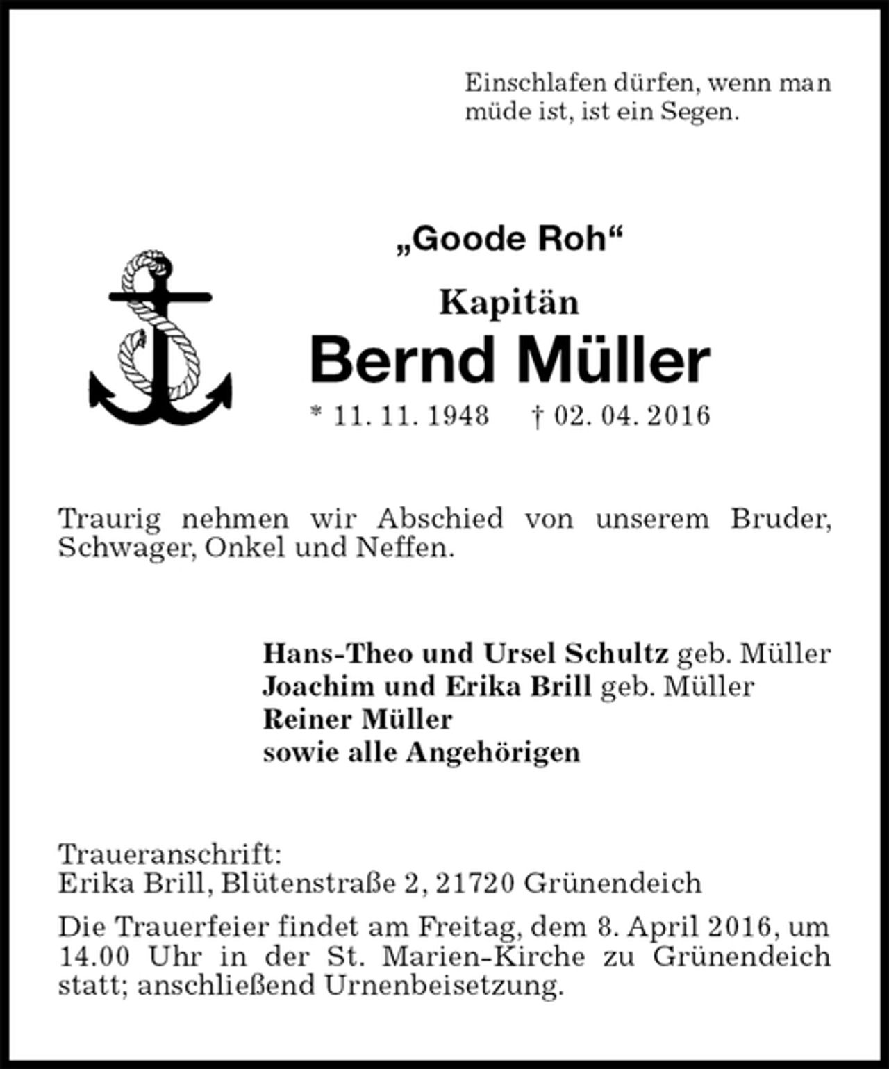 <p>Einschlafen dürfen, wenn man<br />müde ist, ist ein Segen.<br />„Goode Roh“<br />Kapitän<br />Bernd Müller<br />* 11. 11. 1948 † 02. 04. 2016<br />Traurig nehmen wir Abschied von unserem Bruder, Schwager, Onkel und Neffen.<br />Hans-Theo und Ursel Schultz geb. Müller<br />Joachim und Erika Brill geb. Müller<br />Reiner Müller<br />sowie alle Angehörigen<br />Traueranschrift:<br />Erika Brill, Blütenstraße 2, 21720 Grünendeich<br />Die Trauerfeier findet am Freitag, dem 8. April 2016, um 14.00 Uhr in der St. Marien-Kirche zu Grünendeich statt; anschließend Urnenbeisetzung.</p>