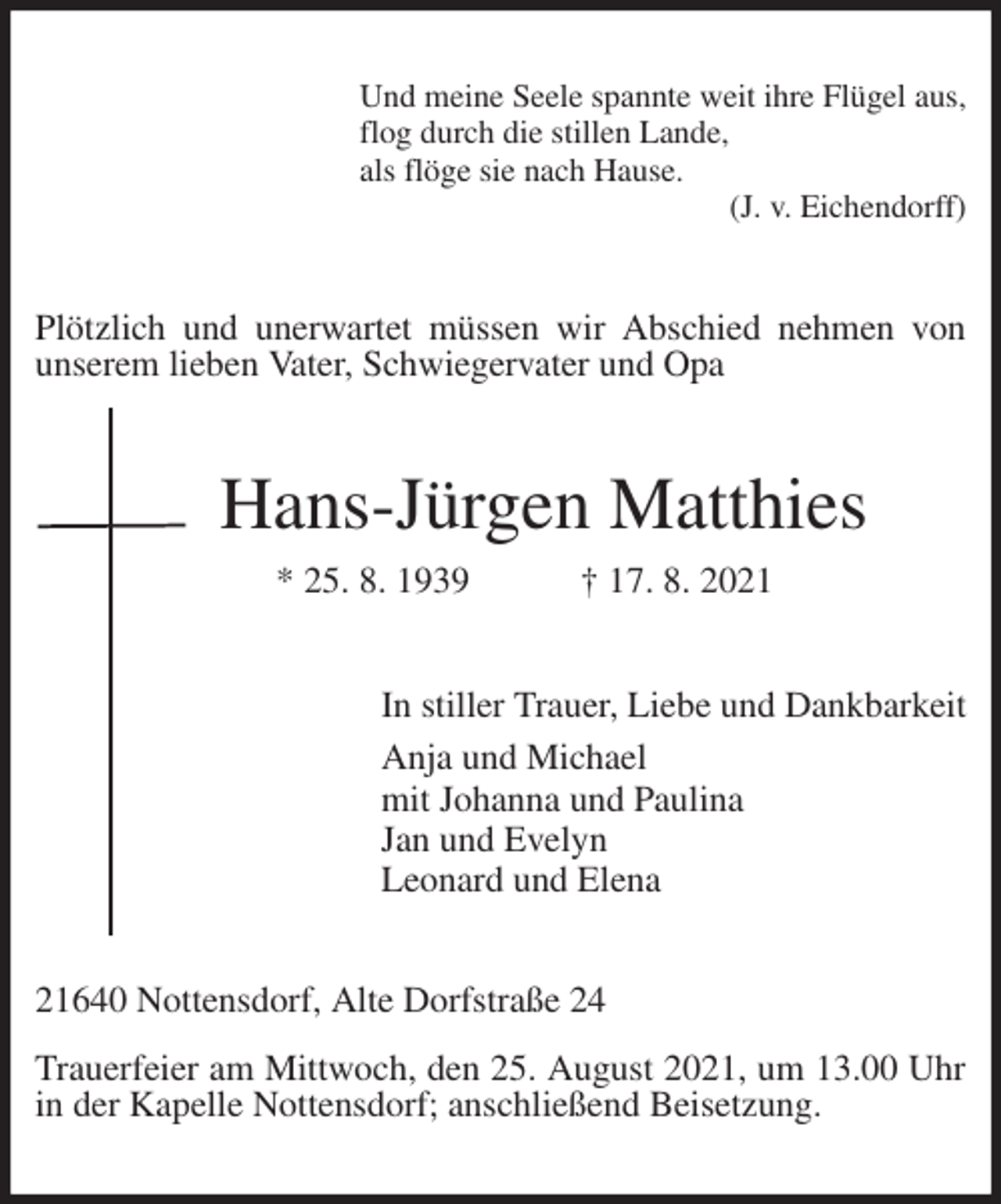 <p>Und meine Seele spannte weit ihre Flügel aus,<br />flog durch die stillen Lande,<br />als flöge sie nach Hause.<br />(J. v. Eichendorff)<br />Plötzlich und unerwartet müssen wir Abschied nehmen von unserem lieben Vater, Schwiegervater und Opa<br />Hans-Jürgen Matthies<br />* 25. 8. 1939 † 17. 8. 2021<br />In stiller Trauer, Liebe und Dankbarkeit<br />Anja und Michael<br />mit Johanna und Paulina<br />Jan und Evelyn<br />Leonard und Elena<br />21640 Nottensdorf, Alte Dorfstraße 24</p>
<p>Trauerfeier am Mittwoch, den 25. August 2021, um 13.00 Uhr in der Kapelle Nottensdorf; anschließend Beisetzung.</p>