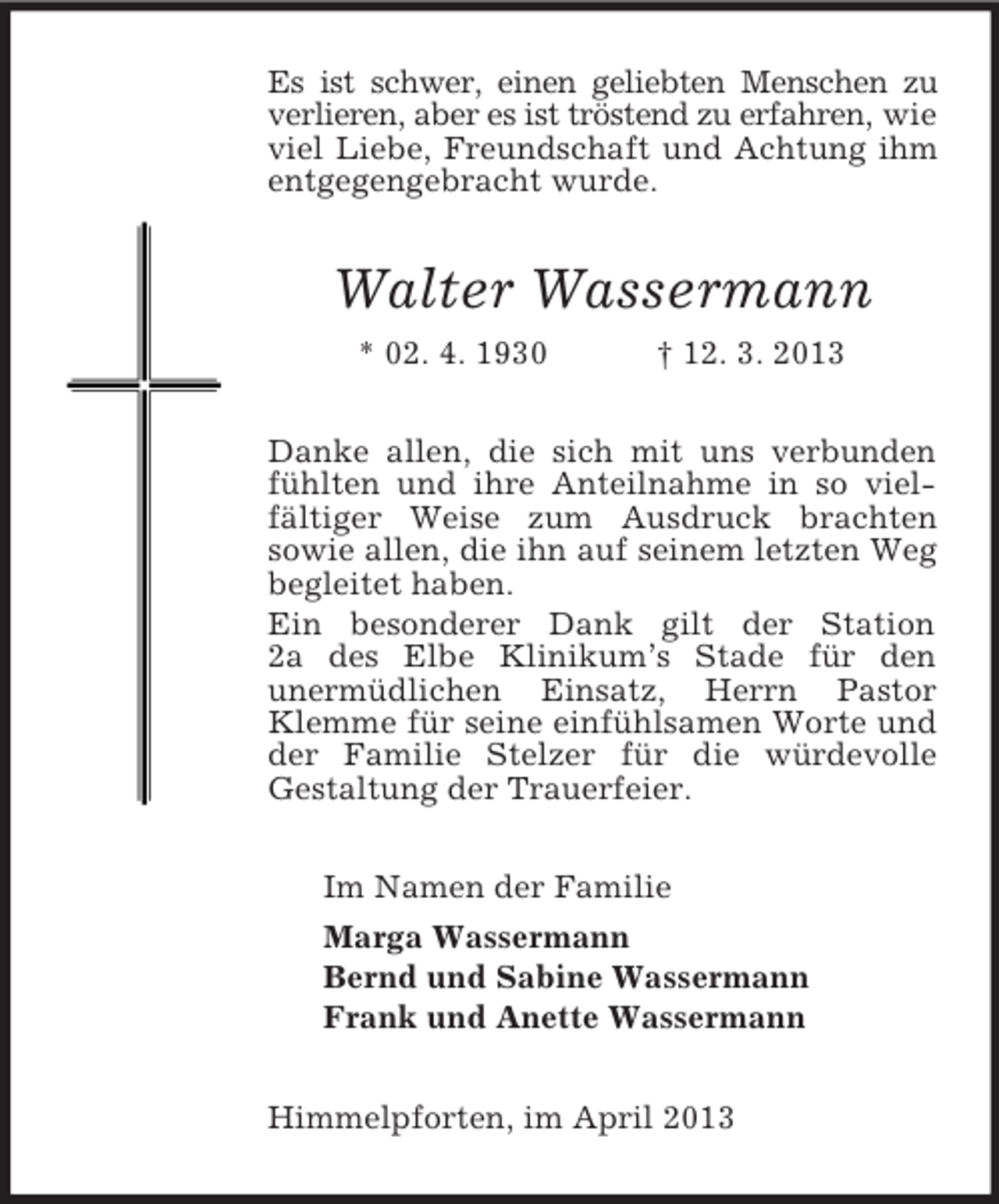 <p>Es ist schwer, einen geliebten Menschen zu verlieren, aber es ist tröstend zu erfahren, wie viel Liebe, Freundschaft und Achtung ihm entgegengebracht wurde.<br />Walter Wassermann<br />* 02. 4. 1930 † 12. 3. 2013<br />Danke allen, die sich mit uns verbunden fühlten und ihre Anteilnahme in so viel-fältiger Weise zum Ausdruck brachten<br />sowie allen, die ihn auf seinem letzten Weg begleitet haben.<br />Ein besonderer Dank gilt der Station<br />2a des Elbe Klinikum’s Stade für den<br />unermüdlichen Einsatz, Herrn Pastor Klemme für seine einfühlsamen Worte und der Familie Stelzer für die würdevolle<br />Gestaltung der Trauerfeier.<br />Im Namen der Familie<br />Marga Wassermann<br />Bernd und Sabine Wassermann<br />Frank und Anette Wassermann<br />Himmelpforten, im April 2013</p>