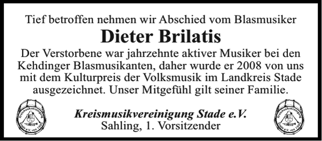 <p>Tief betroffen nehmen wir Abschied vom Blasmusiker</p><p>Dieter Brilatis<br />Der Verstorbene war jahrzehnte aktiver Musiker bei den<br />Kehdinger Blasmusikanten, daher wurde er 2008 von uns<br />mit dem Kulturpreis der Volksmusik im Landkreis Stade<br />ausgezeichnet. Unser Mitgefühl gilt seiner Familie.<br />Kreismusikvereinigung Stade e.V.<br />Sahling, 1. Vorsitzender</p>