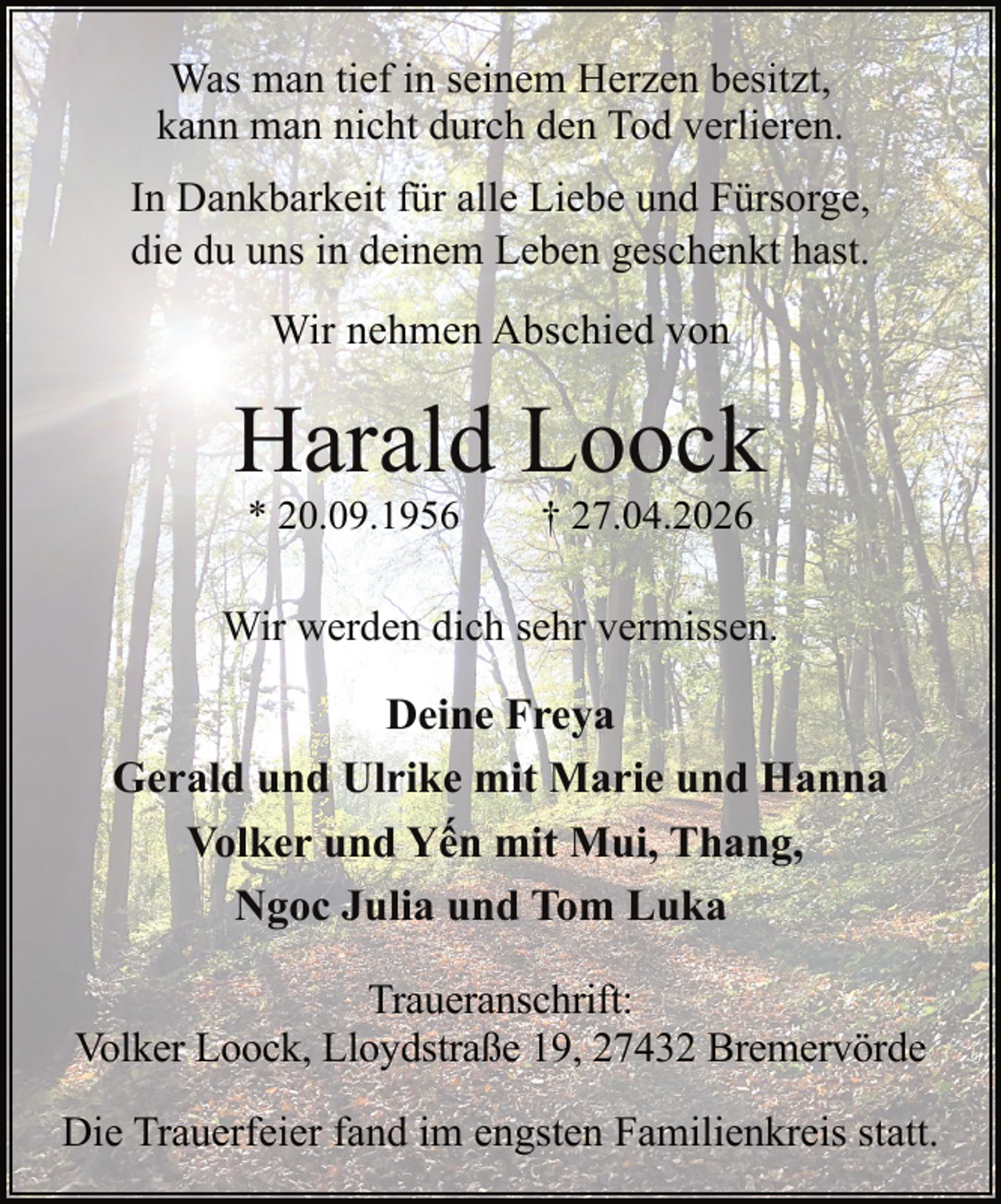 <p>Was man tief in seinem Herzen besitzt,<br />kann man nicht durch den Tod verlieren.<br />In Dankbarkeit für alle Liebe und Fürsorge,<br />die du uns in deinem Leben geschenkt hast.<br />Wir nehmen Abschied von</p><p>Harald Loock<br />* 20.09.1956</p><p>† 27.04.2026</p><p>Wir werden dich sehr vermissen.</p><p>Deine Freya<br />Gerald und Ulrike mit Marie und Hanna<br />Volker und Yến mit Mui, Thang,<br />Ngoc Julia und Tom Luka<br />Traueranschrift:<br />Volker Loock, Lloydstraße 19, 27432 Bremervörde<br />Die Trauerfeier fand im engsten Familienkreis statt.</p>