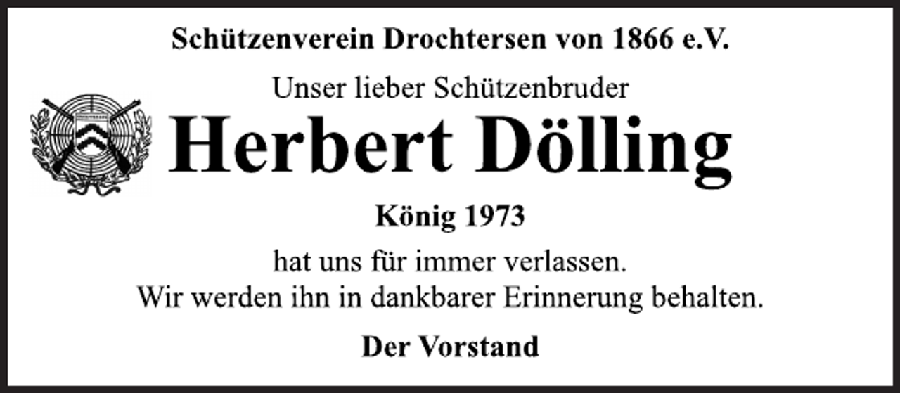 <p>Schützenverein Drochtersen von 1866 e.V.<br />Unser lieber Schützenbruder<br />Herbert Dölling<br />König 1973<br />hat uns für immer verlassen.<br />Wir werden ihn in dankbarer Erinnerung behalten.<br />Der Vorstand</p>