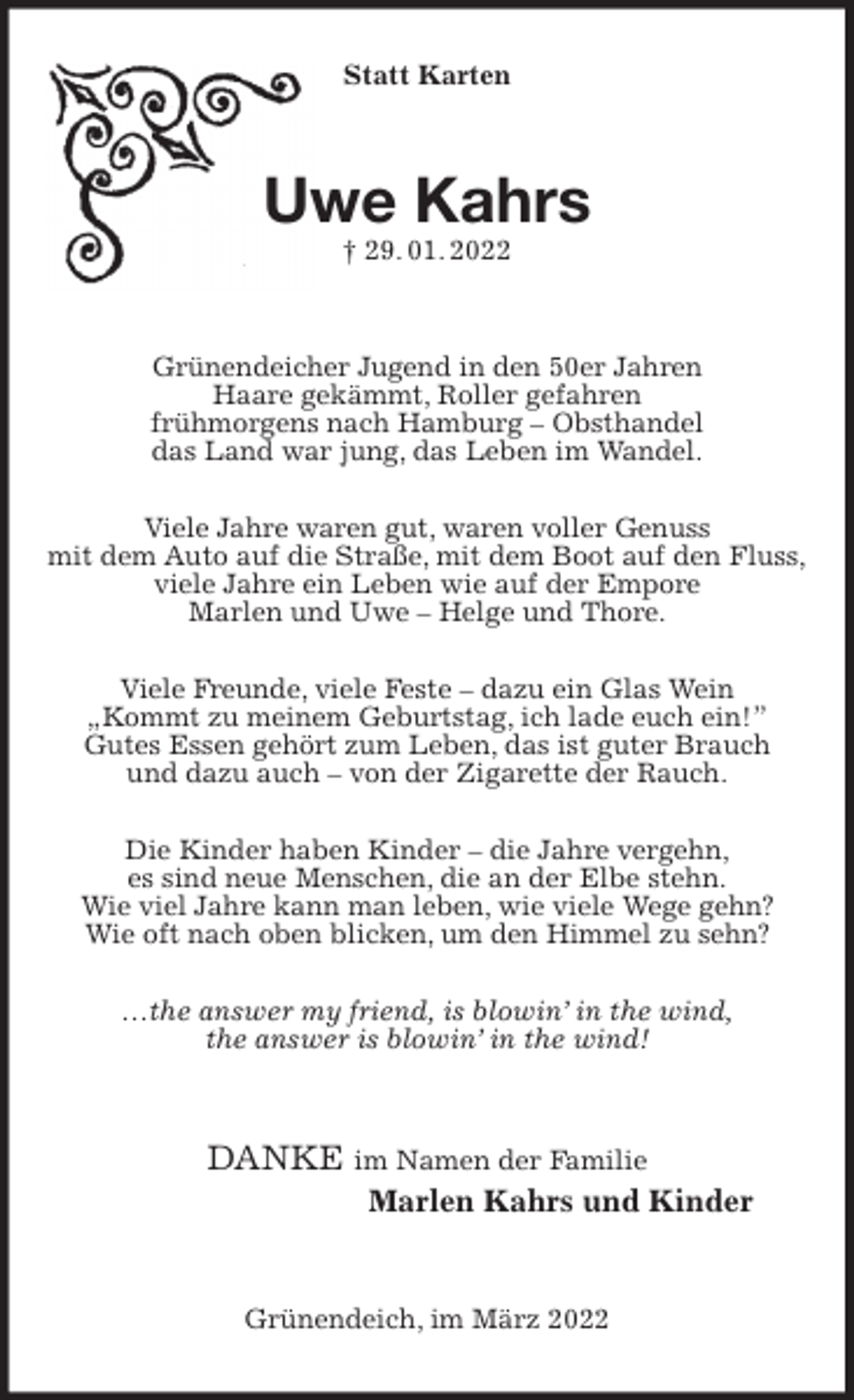 <p>Statt Karten<br />Uwe Kahrs<br />† 29. 01. 2022<br />Grünendeicher Jugend in den 50er Jahren<br />Haare gekämmt, Roller gefahren<br />frühmorgens nach Hamburg - Obsthandel<br />das Land war jung, das Leben im Wandel.</p>
<p>Viele Jahre waren gut, waren voller Genuss<br />mit dem Auto auf die Straße, mit dem Boot auf den Fluss,<br />viele Jahre ein Leben wie auf der Empore<br />Marlen und Uwe - Helge und Thore.</p>
<p>Viele Freunde, viele Feste - dazu ein Glas Wein<br />„Kommt zu meinem Geburtstag, ich lade euch ein!”<br />Gutes Essen gehört zum Leben, das ist guter Brauch<br />und dazu auch - von der Zigarette der Rauch.</p>
<p>Die Kinder haben Kinder - die Jahre vergehn,<br />es sind neue Menschen, die an der Elbe stehn.<br />Wie viel Jahre kann man leben, wie viele Wege gehn?<br />Wie oft nach oben blicken, um den Himmel zu sehn?</p>
<p>…the answer my friend, is blowin' in the wind,<br />the answer is blowin' in the wind!<br />DANKE im Namen der Familie<br />Marlen Kahrs und Kinder<br />Grünendeich, im März 2022</p>