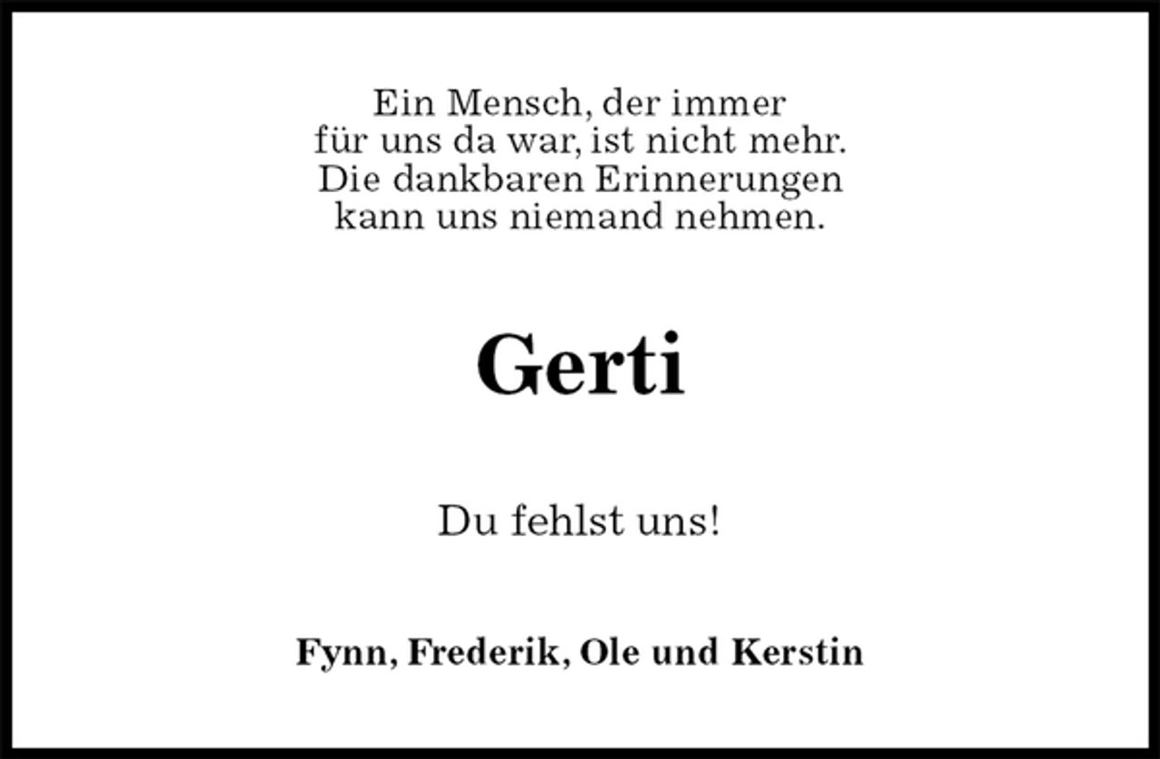 <p>Ein Mensch, der immer<br />für uns da war, ist nicht mehr.<br />Die dankbaren Erinnerungen<br />kann uns niemand nehmen.<br />Gerti<br />Du fehlst uns!<br />Fynn, Frederik, Ole und Kerstin</p>