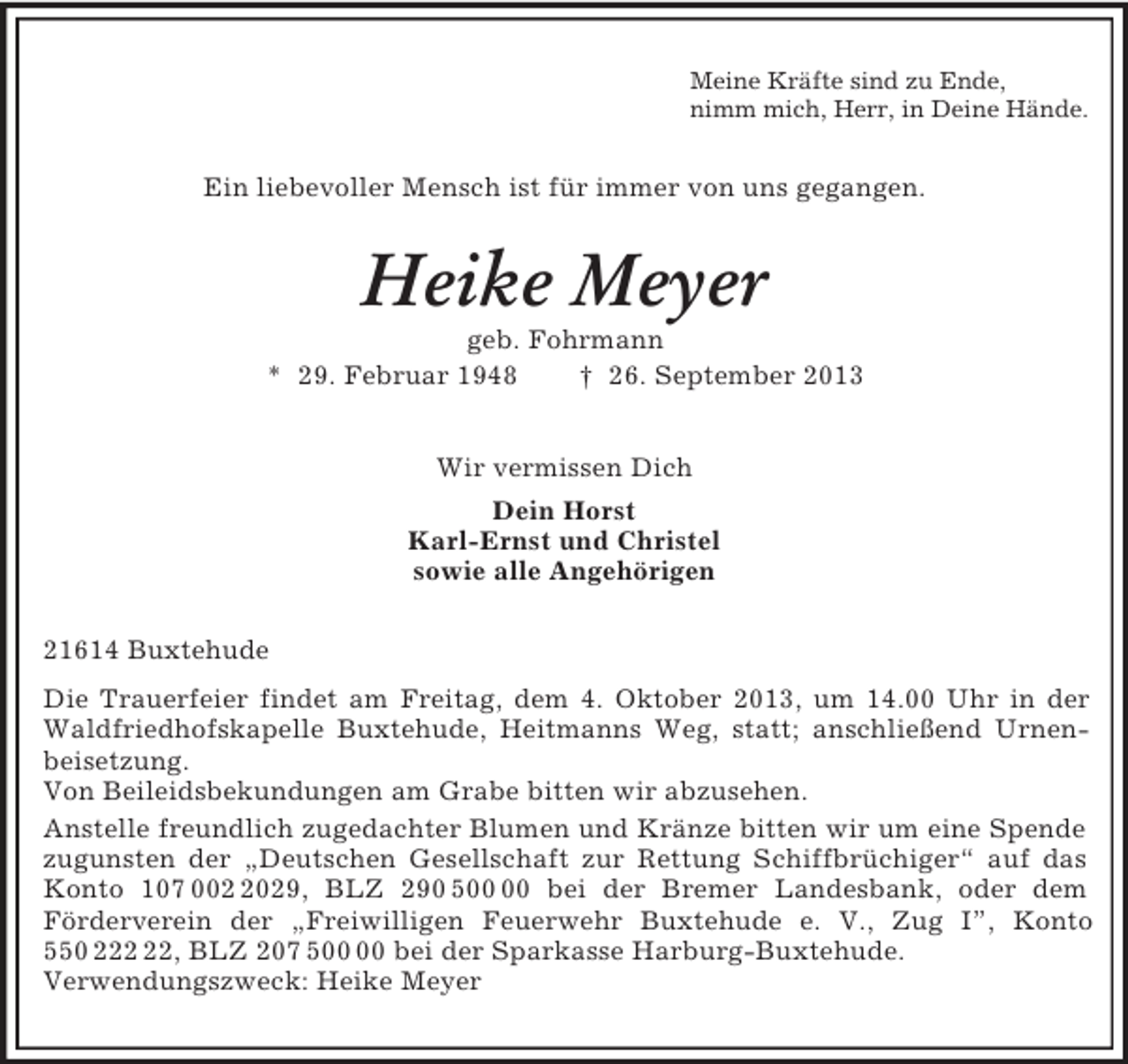 <p>Meine Kräfte sind zu Ende,<br />nimm mich, Herr, in Deine Hände.<br />Ein liebevoller Mensch ist für immer von uns gegangen.<br />Heike Meyer<br />geb. Fohrmann<br />* 29. Februar 1948 † 26. September 2013<br />Wir vermissen Dich<br />Dein Horst<br />Karl-Ernst und Christel<br />sowie alle Angehörigen<br />21614 Buxtehude<br />Die Trauerfeier findet am Freitag, dem 4. Oktober 2013, um 14.00 Uhr in der Waldfriedhofskapelle Buxtehude, Heitmanns Weg, statt; anschließend Urnenbeisetzung.<br />Von Beileidsbekundungen am Grabe bitten wir abzusehen.<br />Anstelle freundlich zugedachter Blumen und Kränze bitten wir um eine Spende zugunsten der „Deutschen Gesellschaft zur Rettung Schiffbrüchiger“ auf das Konto 107 002 2029, BLZ 290 500 00 bei der Bremer Landesbank, oder dem<br />Förderverein der „Freiwilligen Feuerwehr Buxtehude e. V., Zug I”, Konto 550 222 22, BLZ 207 500 00 bei der Sparkasse Harburg-Buxtehude.<br />Verwendungszweck: Heike Meyer</p>