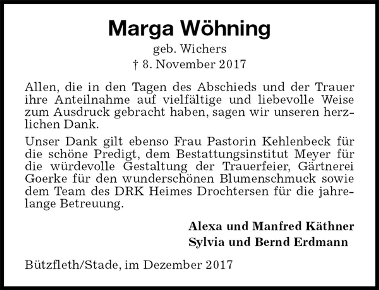<p>Marga Wöhning<br />geb. Wichers<br />† 8. November 2017<br />Allen, die in den Tagen des Abschieds und der Trauer ihre Anteilnahme auf vielfältige und liebevolle Weise zum Ausdruck gebracht haben, sagen wir unseren herzlichen Dank.<br />Unser Dank gilt ebenso Frau Pastorin Kehlenbeck für die schöne Predigt, dem Bestattungsinstitut Meyer für die würdevolle Gestaltung der Trauerfeier, Gärtnerei Goerke für den wunderschönen Blumenschmuck sowie dem Team des DRK Heimes Drochtersen für die jahrelange Betreuung.<br />Alexa und Manfred Käthner<br />Sylvia und Bernd Erdmann<br />Bützfleth/Stade, im Dezember 2017</p>