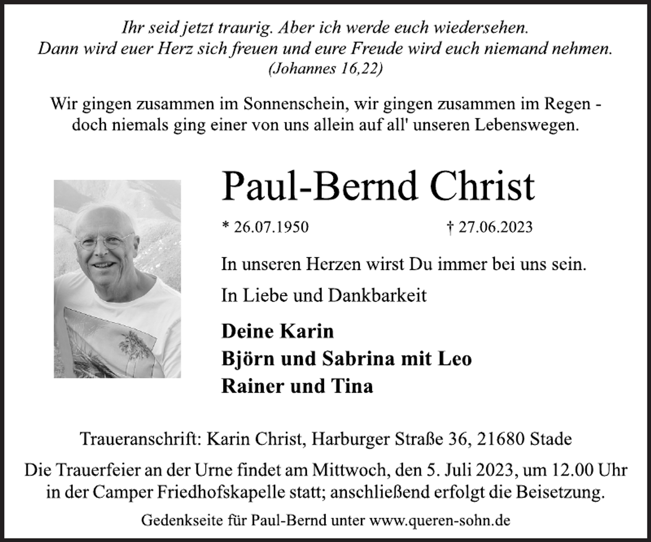 <p>Ihr seid jetzt traurig. Aber ich werde euch wiedersehen.<br />Dann wird euer Herz sich freuen und eure Freude wird euch niemand nehmen.<br />(Johannes 16,22)<br />Wir gingen zusammen im Sonnenschein, wir gingen zusammen im Regen -<br />doch niemals ging einer von uns allein auf all' unseren Lebenswegen.<br />Paul-Bernd Christ<br />* 26.07.1950 † 27.06.2023<br />In unseren Herzen wirst Du immer bei uns sein.<br />In Liebe und Dankbarkeit<br />Deine Karin<br />Björn und Sabrina mit Leo<br />Rainer und Tina<br />Traueranschrift: Karin Christ, Harburger Straße 36, 21680 Stade<br />Die Trauerfeier an der Urne findet am Mittwoch, den 5. Juli 2023, um 12.00 Uhr<br />in der Camper Friedhofskapelle statt; anschließend erfolgt die Beisetzung.<br />Gedenkseite für Paul-Bernd unter www.queren-sohn.de</p>