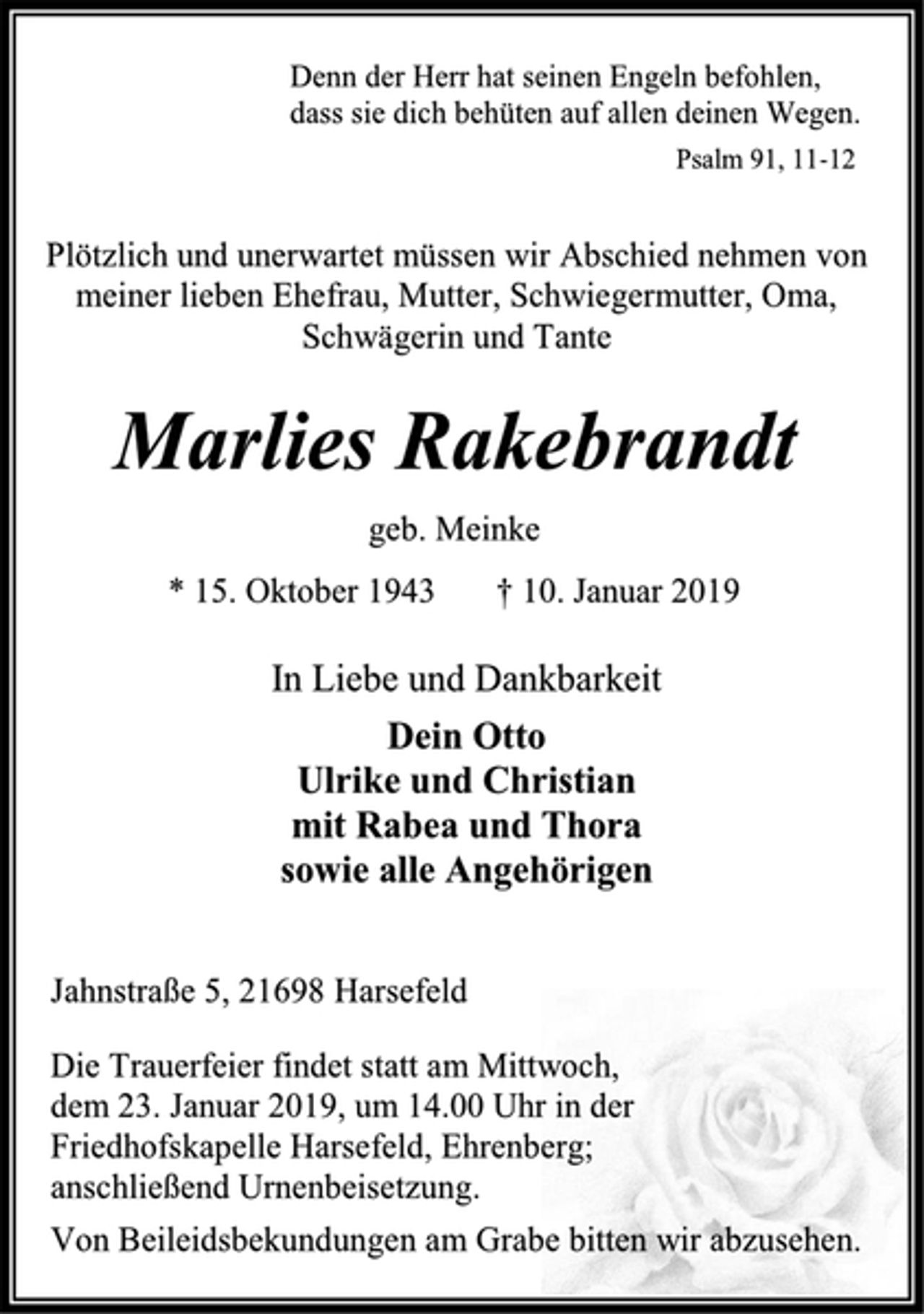 <p>Denn der Herr hat seinen Engeln befohlen,<br />dass sie dich behüten auf allen deinen Wegen.<br />Psalm 91, 11-12<br />Plötzlich und unerwartet müssen wir Abschied nehmen von<br />meiner lieben Ehefrau, Mutter, Schwiegermutter, Oma,<br />Schwägerin und Tante<br />Marlies Rakebrandt<br />geb. Meinke<br />* 15. Oktober 1943 † 10. Januar 2019<br />In Liebe und Dankbarkeit<br />Dein Otto<br />Ulrike und Christian<br />mit Rabea und Thora<br />sowie alle Angehörigen<br />Jahnstraße 5, 21698 Harsefeld<br />Die Trauerfeier findet statt am Mittwoch,<br />dem 23. Januar 2019, um 14.00 Uhr in der<br />Friedhofskapelle Harsefeld, Ehrenberg;<br />anschließend Urnenbeisetzung.<br />Von Beileidsbekundungen am Grabe bitten wir abzusehen.</p>