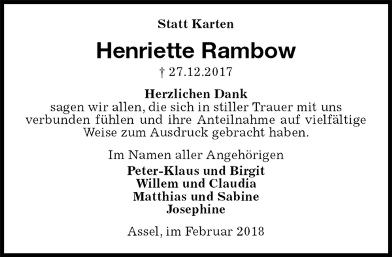 <p>Statt Karten<br />Henriette Rambow<br />† 27.12.2017<br />Herzlichen Dank<br />sagen wir allen, die sich in stiller Trauer mit uns<br />verbunden fühlen und ihre Anteilnahme auf vielfältige Weise zum Ausdruck gebracht haben.<br />Im Namen aller Angehörigen<br />Peter-Klaus und Birgit<br />Willem und Claudia<br />Matthias und Sabine<br />Josephine<br />Assel, im Februar 2018</p>