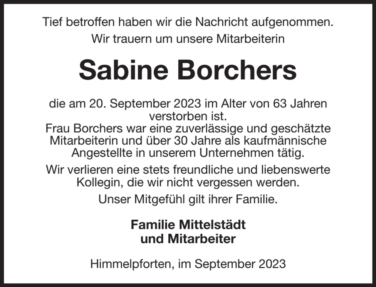 <p>Tief betroffen haben wir die Nachricht aufgenommen.<br />Wir trauern um unsere Mitarbeiterin<br />Sabine Borchers<br />die am 20. September 2023 im Alter von 63 Jahren<br />verstorben ist.<br />Frau Borchers war eine zuverlässige und geschätzte<br />Mitarbeiterin und über 30 Jahre als kaufmännische<br />Angestellte in unserem Unternehmen tätig.<br />Wir verlieren eine stets freundliche und liebenswerte<br />Kollegin, die wir nicht vergessen werden.<br />Unser Mitgefühl gilt ihrer Familie.<br />Familie Mittelstädt<br />und Mitarbeiter<br />Himmelpforten, im September 2023</p>