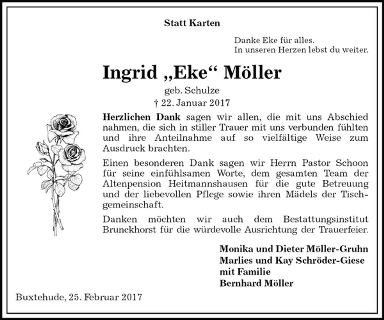 <p>Statt Karten<br />Danke Eke für alles.<br />In unseren Herzen lebst du weiter.<br />Ingrid „Eke“ Möller<br />geb. Schulze<br />† 22. Januar 2017<br />Herzlichen Dank sagen wir allen, die mit uns Abschied<br />nahmen, die sich in stiller Trauer mit uns verbunden fühlten<br />und ihre Anteilnahme auf so vielfältige Weise zum<br />Ausdruck brachten.<br />Einen besonderen Dank sagen wir Herrn Pastor Schoon<br />für seine einfühlsamen Worte, dem gesamten Team der<br />Altenpension Heitmannshausen für die gute Betreuung<br />und der liebevollen Pflege sowie ihren Mädels der Tisch-<br />gemeinschaft.<br />Danken möchten wir auch dem Bestattungsinstitut<br />Brunckhorst für die würdevolle Ausrichtung der Trauerfeier.<br />Monika und Dieter Möller-Gruhn<br />Marlies und Kay Schröder-Giese<br />mit Familie<br />Bernhard Möller<br />Buxtehude, 25. Februar 2017</p>