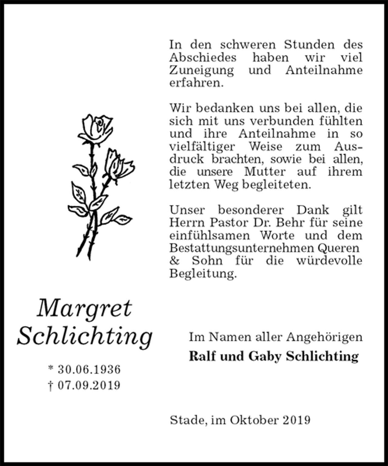 <p>In den schweren Stunden des Abschiedes haben wir viel<br />Zuneigung und Anteilnahme<br />erfahren.</p><p>Wir bedanken uns bei allen, die sich mit uns verbunden fühlten und ihre Anteilnahme in so vielfältiger Weise zum Ausdruck brachten, sowie bei allen, die unsere Mutter auf ihrem letzten Weg begleiteten.</p><p>Unser besonderer Dank gilt Herrn Pastor Dr. Behr für seine einfühlsamen Worte und dem Bestattungsunternehmen Queren<br />&amp; Sohn für die würdevolle<br />Begleitung.<br />Im Namen aller Angehörigen<br />Ralf und Gaby Schlichting<br />Stade, im Oktober 2019<br />Margret<br />Schlichting</p><p>* 30.06.1936<br />† 07.09.2019</p>