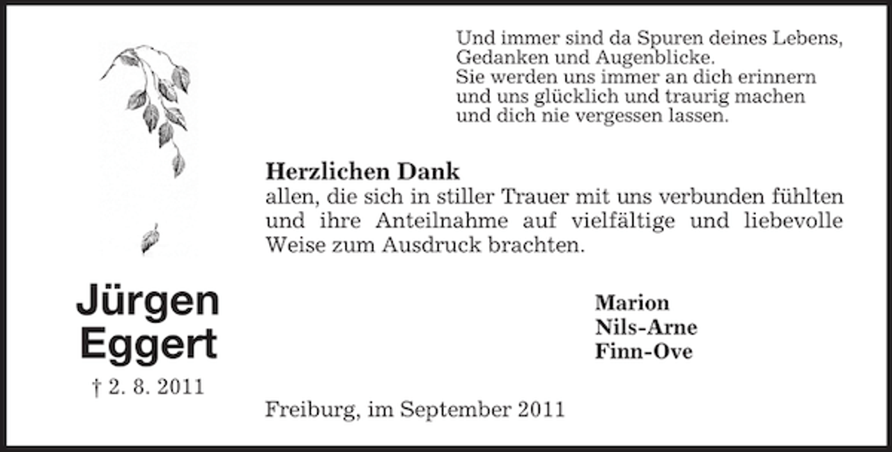 <p>Und immer sind da Spuren deines Lebens,<br />Gedanken und Augenblicke.<br />Sie werden uns immer an dich erinnern<br />und uns glücklich und traurig machen<br />und dich nie vergessen lassen.</p><p>Herzlichen Dank<br />allen, die sich in stiller Trauer mit uns verbunden fühlten<br />und ihre Anteilnahme auf vielfältige und liebevolle<br />Weise zum Ausdruck brachten.</p><p>Jürgen<br />Eggert</p><p>Marion<br />Nils-Arne<br />Finn-Ove</p><p>† 2. 8. 2011<br />Freiburg, im September 2011</p>
