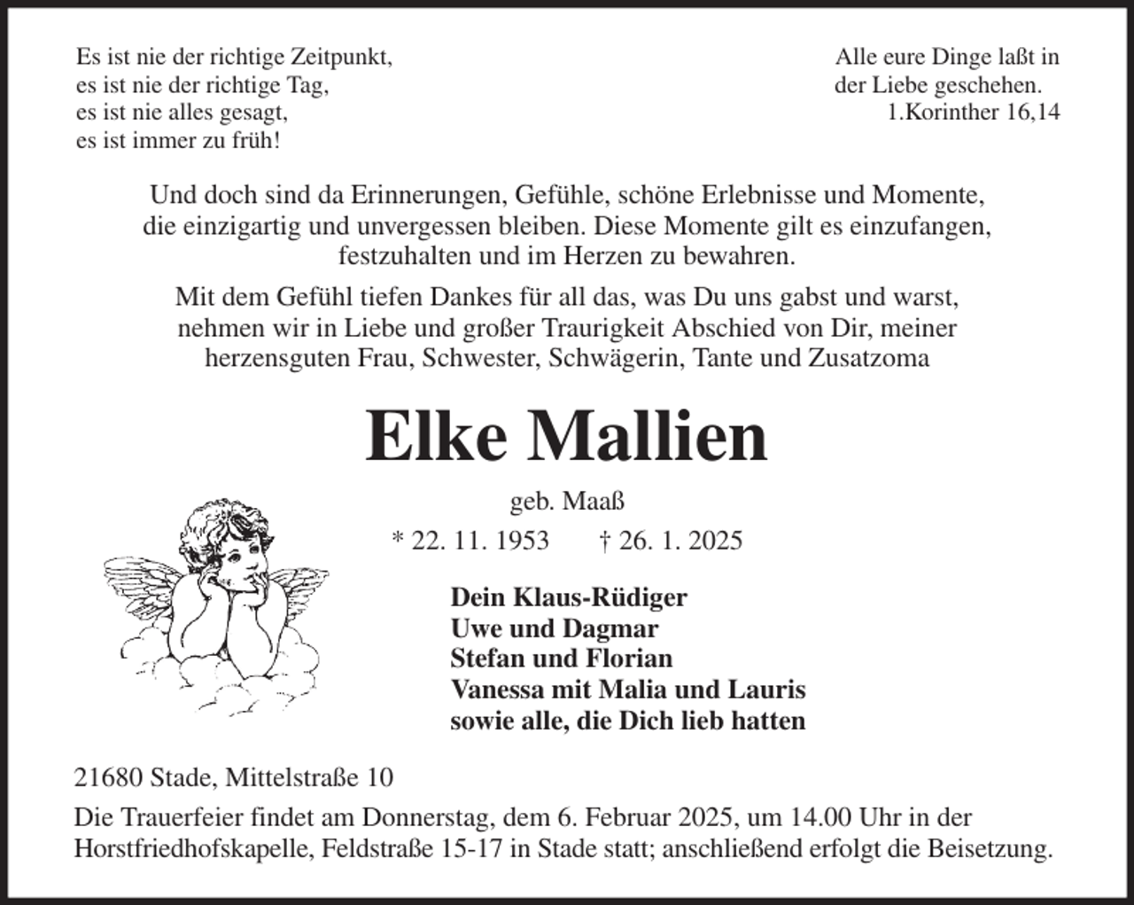 <p>Es ist nie der richtige Zeitpunkt, Alle eure Dinge laßt in<br />es ist nie der richtige Tag, der Liebe geschehen.<br />es ist nie alles gesagt, 1.Korinther 16,14<br />es ist immer zu früh!<br />Und doch sind da Erinnerungen, Gefühle, schöne Erlebnisse und Momente,<br />die einzigartig und unvergessen bleiben. Diese Momente gilt es einzufangen,<br />festzuhalten und im Herzen zu bewahren.<br />Mit dem Gefühl tiefen Dankes für all das, was Du uns gabst und warst,<br />nehmen wir in Liebe und großer Traurigkeit Abschied von Dir, meiner<br />herzensguten Frau, Schwester, Schwägerin, Tante und Zusatzoma<br />Elke Mallien<br />geb. Maaß<br />* 22. 11. 1953 † 26. 1. 2025<br />Dein Klaus-Rüdiger<br />Uwe und Dagmar<br />Stefan und Florian<br />Vanessa mit Malia und Lauris<br />sowie alle, die Dich lieb hatten<br />21680 Stade, Mittelstraße 10<br />Die Trauerfeier findet am Donnerstag, dem 6. Februar 2025, um 14.00 Uhr in der<br />Horstfriedhofskapelle, Feldstraße 15-17 in Stade statt; anschließend erfolgt die Beisetzung.</p>