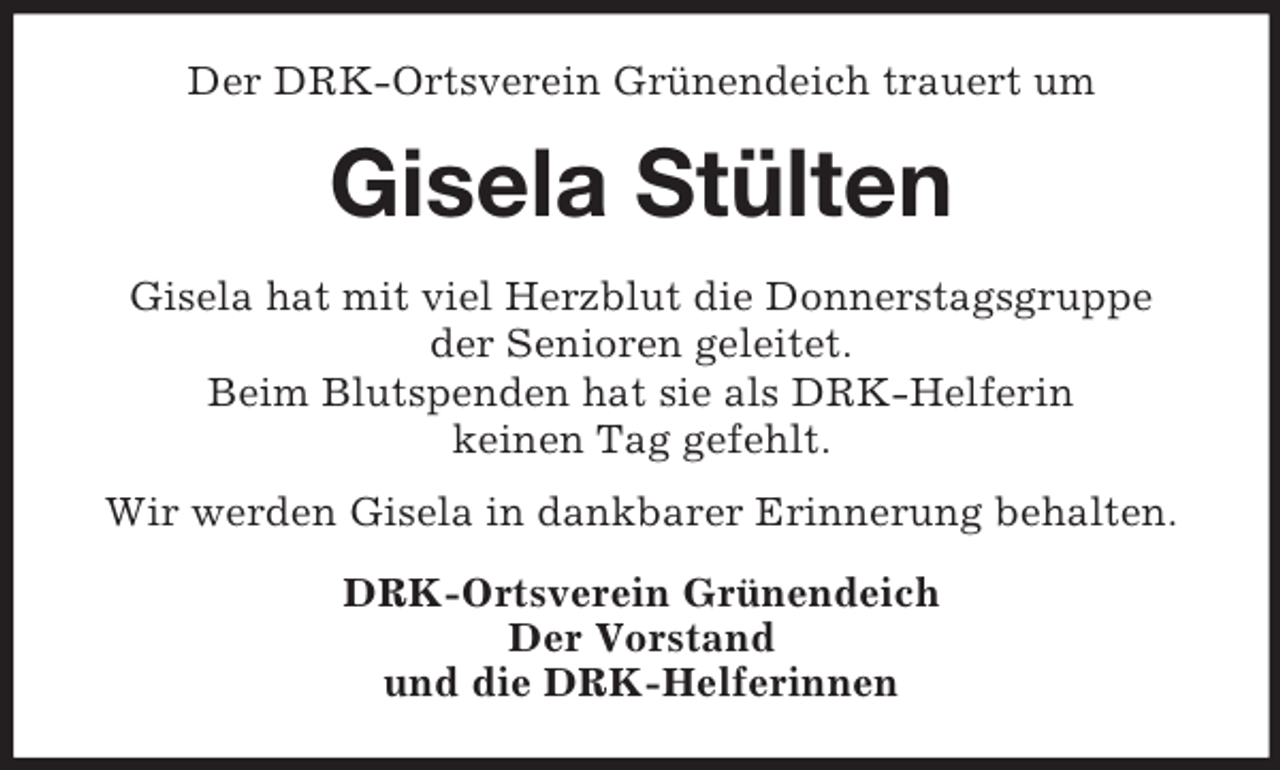 <p>Der DRK-Ortsverein Grünendeich trauert um<br />Gisela Stülten<br />Gisela hat mit viel Herzblut die Donnerstagsgruppe<br />der Senioren geleitet.<br />Beim Blutspenden hat sie als DRK-Helferin<br />keinen Tag gefehlt.</p><p>Wir werden Gisela in dankbarer Erinnerung behalten.<br />DRK-Ortsverein Grünendeich<br />Der Vorstand<br />und die DRK-Helferinnen</p>