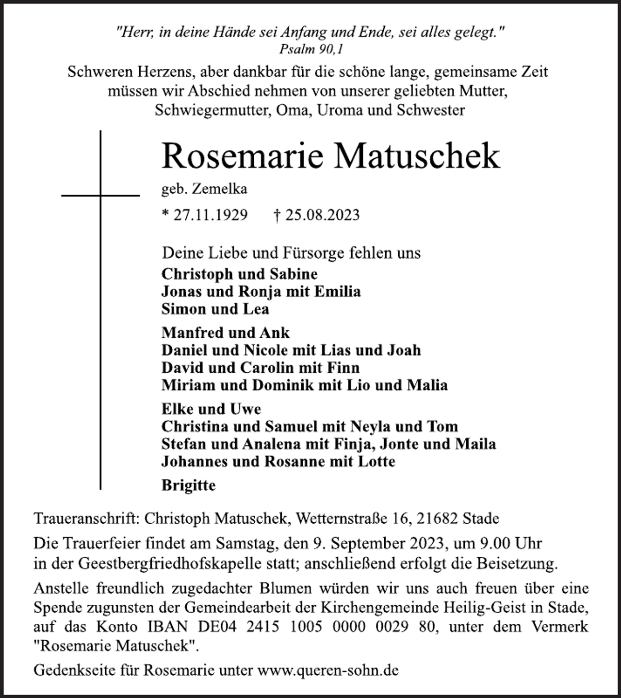 <p>"Herr, in deine Hände sei Anfang und Ende, sei alles gelegt."<br />Psalm 90,1<br />Schweren Herzens, aber dankbar für die schöne lange, gemeinsame Zeit</p>
<p>müssen wir Abschied nehmen von unserer geliebten Mutter,<br />Schwiegermutter, Oma, Uroma und Schwester<br />Rosemarie Matuschek<br />geb. Zemelka<br />* 27.11.1929 † 25.08.2023<br />Deine Liebe und Fürsorge fehlen uns<br />Christoph und Sabine</p>
<p>Jonas und Ronja mit Emilia</p>
<p>Simon und Lea<br />Manfred und Ank<br />Daniel und Nicole mit Lias und Joah</p>
<p>David und Carolin mit Finn<br />Miriam und Dominik mit Lio und Malia</p>
<p>Elke und Uwe<br />Christina und Samuel mit Neyla und Tom</p>
<p>Stefan und Analena mit Finja, Jonte und Maila</p>
<p>Johannes und Rosanne mit Lotte<br />Brigitte<br />Traueranschrift: Christoph Matuschek, Wetternstraße 16, 21682 Stade<br />Die Trauerfeier findet am Samstag, den 9. September 2023, um 9.00 Uhr</p>
<p>in der Geestbergfriedhofskapelle statt; anschließend erfolgt die Beisetzung.<br />Anstelle freundlich zugedachter Blumen würden wir uns auch freuen über eine</p>
<p>Spende zugunsten der Gemeindearbeit der Kirchengemeinde Heilig-Geist in Stade,</p>
<p>auf das Konto IBAN DE04 2415 1005 0000 0029 80, unter dem Vermerk</p>
<p>"Rosemarie Matuschek".<br />Gedenkseite für Rosemarie unter www.queren-sohn.de</p>