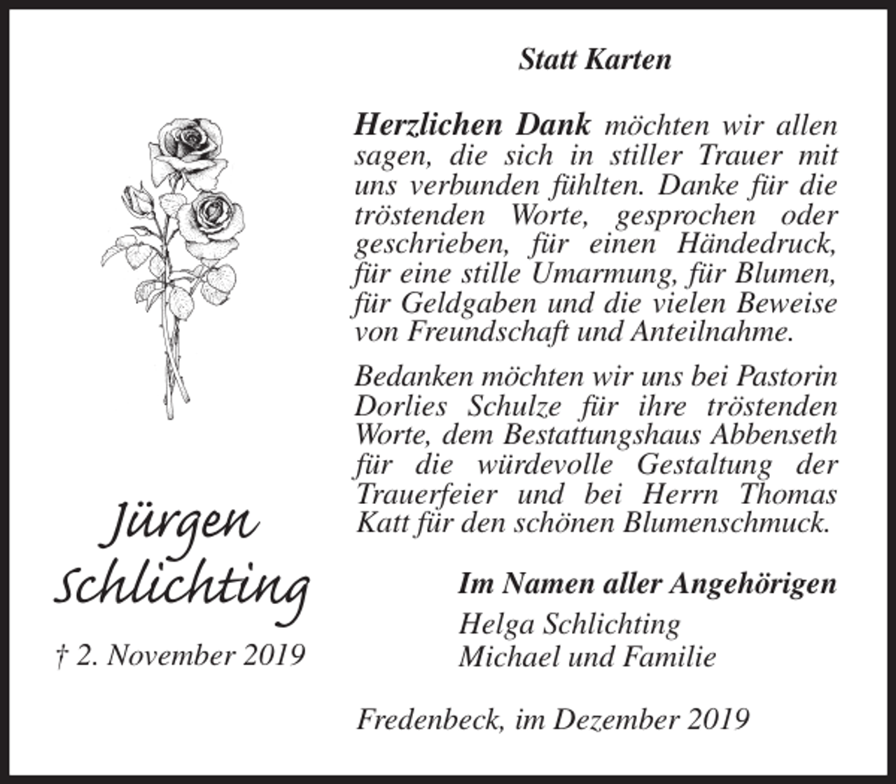 <p>Statt Karten<br />Herzlichen Dank möchten wir allen sagen, die sich in stiller Trauer mit uns verbunden fühlten. Danke für die tröstenden Worte, gesprochen oder<br />geschrieben, für einen Händedruck, für eine stille Umarmung, für Blumen, für Geldgaben und die vielen Beweise von Freundschaft und Anteilnahme.<br />Bedanken möchten wir uns bei Pastorin<br />Dorlies Schulze für ihre tröstenden Worte, dem Bestattungshaus Abbenseth<br />für die würdevolle Gestaltung der Trauerfeier und bei Herrn Thomas Katt für den schönen Blumenschmuck.<br />Im Namen aller Angehörigen<br />Helga Schlichting<br />Michael und Familie<br />Fredenbeck, im Dezember 2019<br />Jürgen<br />Schlichting<br />† 2. November 2019</p>