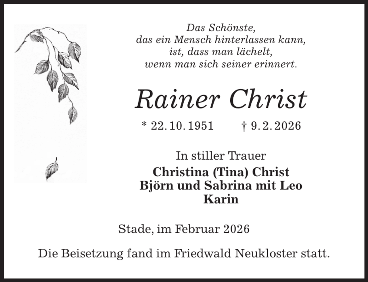 <p>Das Schönste,<br />das ein Mensch hinterlassen kann,<br />ist, dass man lächelt,<br />wenn man sich seiner erinnert.<br />Rainer Christ<br />* 22. 10. 1951 † 9. 2. 2026<br />In stiller Trauer<br />Christina (Tina) Christ<br />Björn und Sabrina mit Leo<br />Karin<br />Stade, im Februar 2026</p><p>Die Beisetzung fand im Friedwald Neukloster statt.</p>