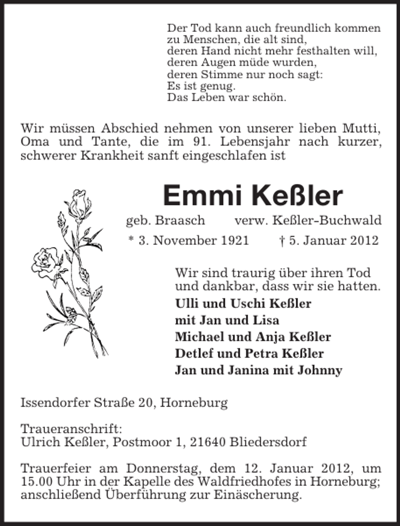 <p>Der Tod kann auch freundlich kommen<br />zu Menschen, die alt sind,<br />deren Hand nicht mehr festhalten will,<br />deren Augen müde wurden,<br />deren Stimme nur noch sagt:<br />Es ist genug.<br />Das Leben war schön.</p><p>Wir müssen Abschied nehmen von unserer lieben Mutti,<br />Oma und Tante, die im 91. Lebensjahr nach kurzer,<br />schwerer Krankheit sanft eingeschlafen ist</p><p>Emmi Keßler<br />geb. Braasch<br />verw. Keßler-Buchwald<br />* 3. November 1921<br />† 5. Januar 2012<br />Wir sind traurig über ihren Tod<br />und dankbar, dass wir sie hatten.<br />Ulli und Uschi Keßler<br />mit Jan und Lisa<br />Michael und Anja Keßler<br />Detlef und Petra Keßler<br />Jan und Janina mit Johnny<br />Issendorfer Straße 20, Horneburg<br />Traueranschrift:<br />Ulrich Keßler, Postmoor 1, 21640 Bliedersdorf<br />Trauerfeier am Donnerstag, dem 12. Januar 2012, um<br />15.00 Uhr in der Kapelle des Waldfriedhofes in Horneburg;<br />anschließend Überführung zur Einäscherung.</p>