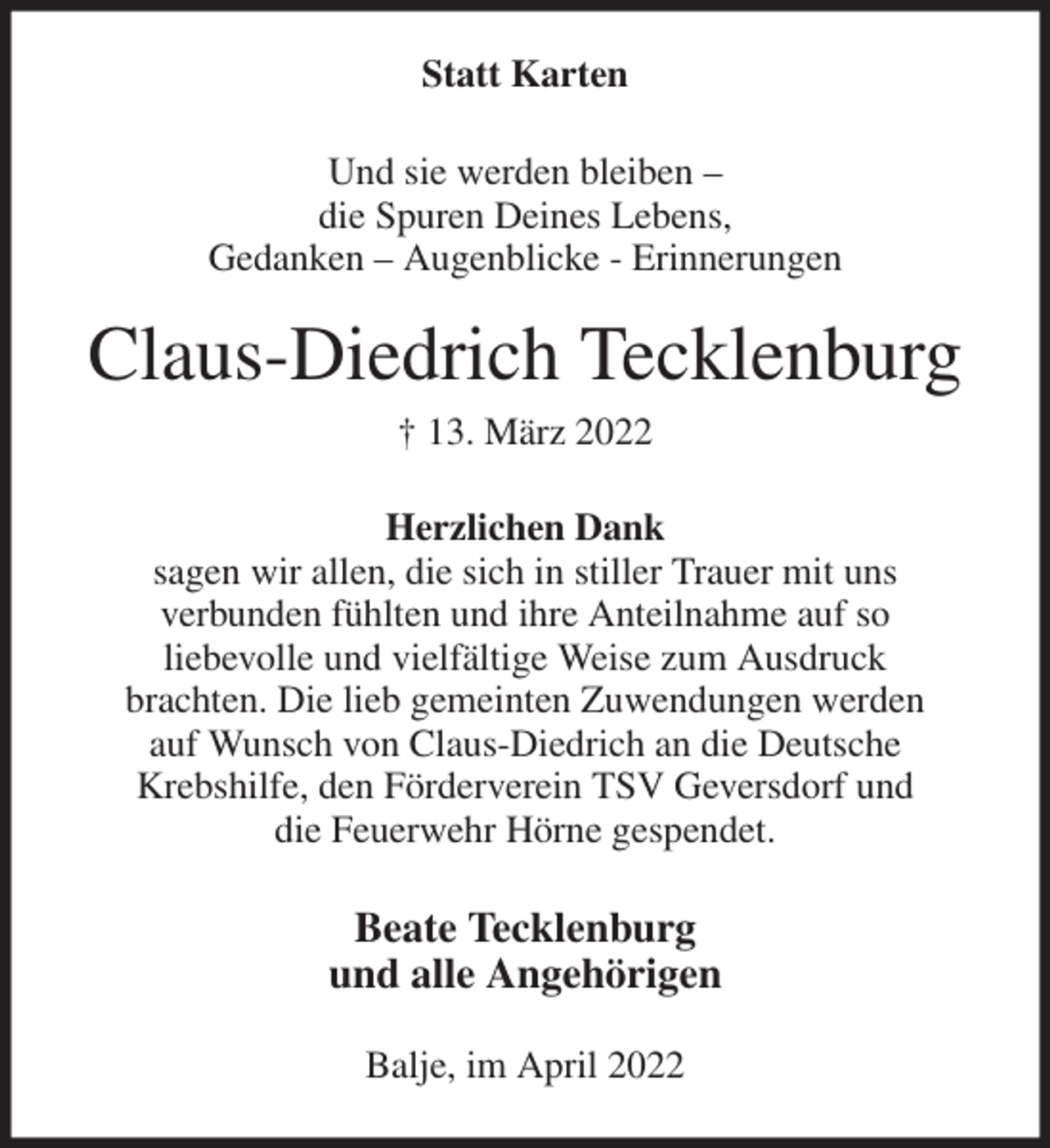 <p>Statt Karten<br />Und sie werden bleiben -<br />die Spuren Deines Lebens,<br />Gedanken - Augenblicke - Erinnerungen<br />Claus-Diedrich Tecklenburg<br />† 13. März 2022<br />Herzlichen Dank<br />sagen wir allen, die sich in stiller Trauer mit uns<br />verbunden fühlten und ihre Anteilnahme auf so<br />liebevolle und vielfältige Weise zum Ausdruck<br />brachten. Die lieb gemeinten Zuwendungen werden<br />auf Wunsch von Claus-Diedrich an die Deutsche<br />Krebshilfe, den Förderverein TSV Geversdorf und<br />die Feuerwehr Hörne gespendet.<br />Beate Tecklenburg<br />und alle Angehörigen<br />Balje, im April 2022</p>