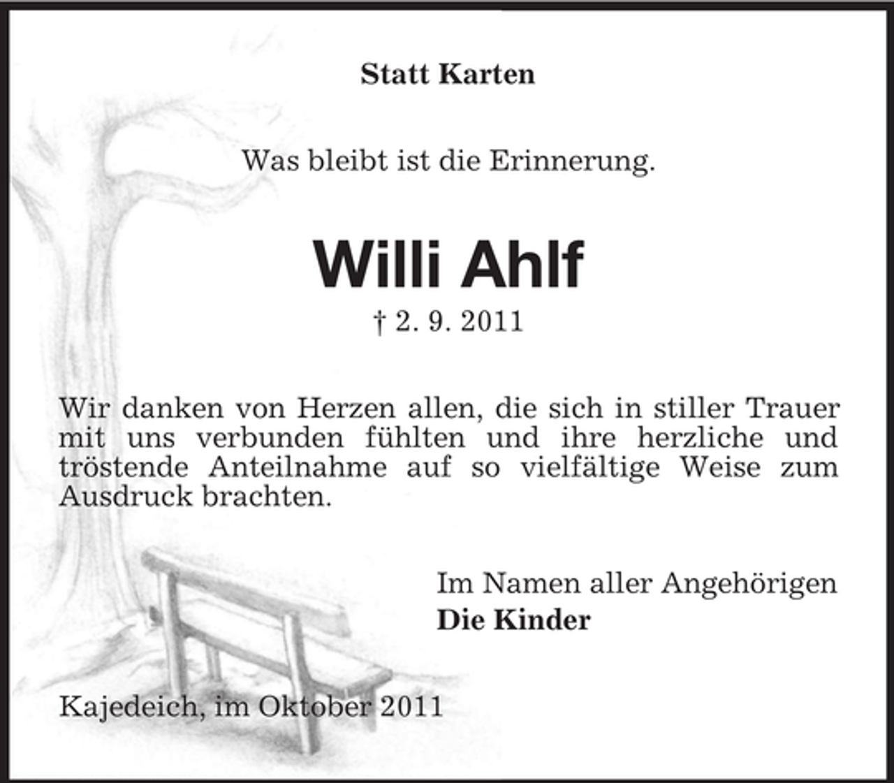 <p>Statt Karten<br />Was bleibt ist die Erinnerung.</p><p>Willi Ahlf<br />† 2. 9. 2011</p><p>Wir danken von Herzen allen, die sich in stiller Trauer<br />mit uns verbunden fühlten und ihre herzliche und<br />tröstende Anteilnahme auf so vielfältige Weise zum<br />Ausdruck brachten.<br />Im Namen aller Angehörigen<br />Die Kinder<br />Kajedeich, im Oktober 2011</p>