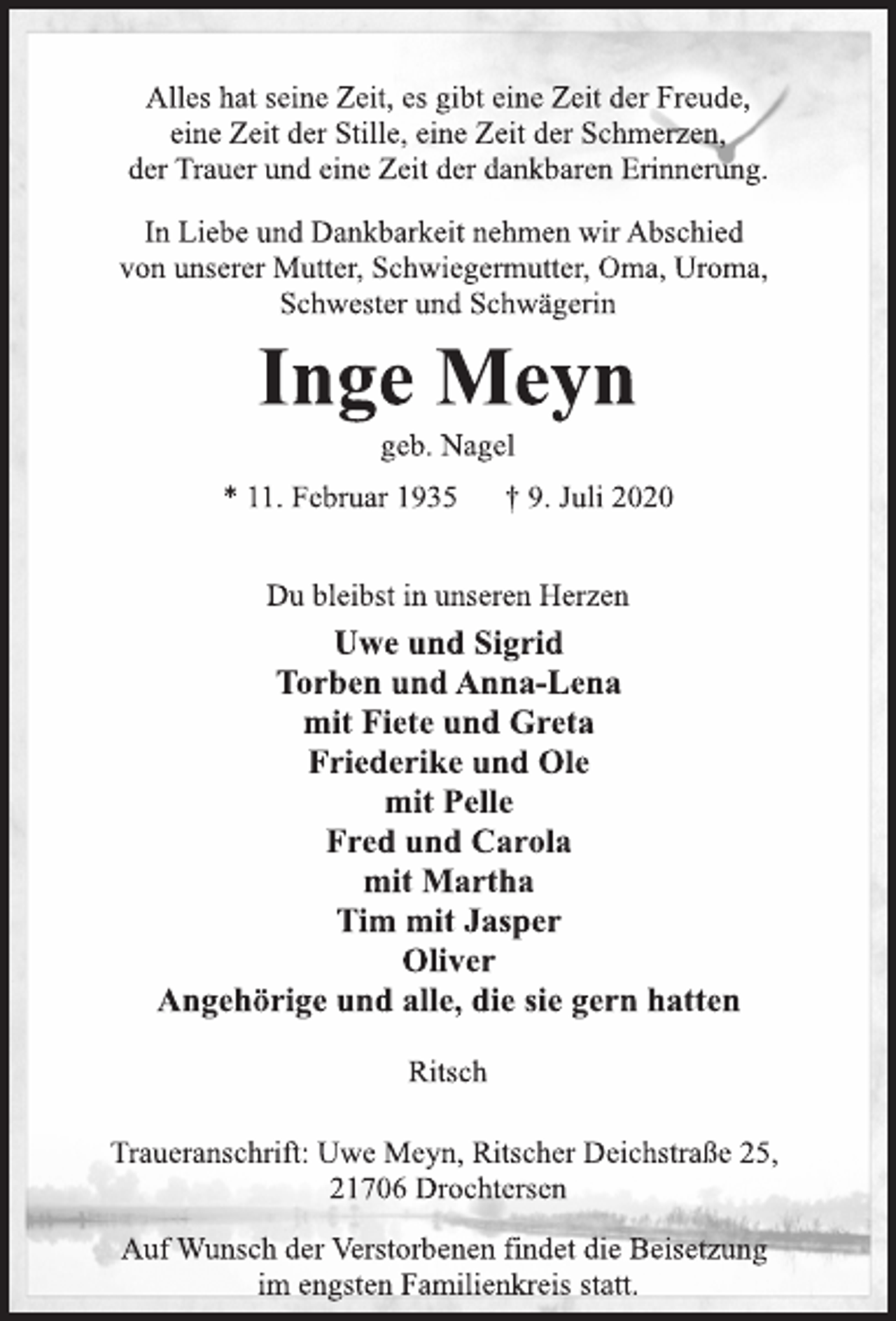 <p>Alles hat seine Zeit, es gibt eine Zeit der Freude,<br />eine Zeit der Stille, eine Zeit der Schmerzen,<br />der Trauer und eine Zeit der dankbaren Erinnerung.<br />In Liebe und Dankbarkeit nehmen wir Abschied<br />von unserer Mutter, Schwiegermutter, Oma, Uroma,<br />Schwester und Schwägerin<br />Inge Meyn<br />geb. Nagel<br />* 11. Februar 1935 † 9. Juli 2020<br />Du bleibst in unseren Herzen<br />Uwe und Sigrid<br />Torben und Anna-Lena<br />mit Fiete und Greta<br />Friederike und Ole<br />mit Pelle<br />Fred und Carola<br />mit Martha<br />Tim mit Jasper<br />Oliver<br />Angehörige und alle, die sie gern hatten<br />Ritsch<br />Traueranschrift: Uwe Meyn, Ritscher Deichstraße 25,<br />21706 Drochtersen<br />Auf Wunsch der Verstorbenen findet die Beisetzung<br />im engsten Familienkreis statt.</p>