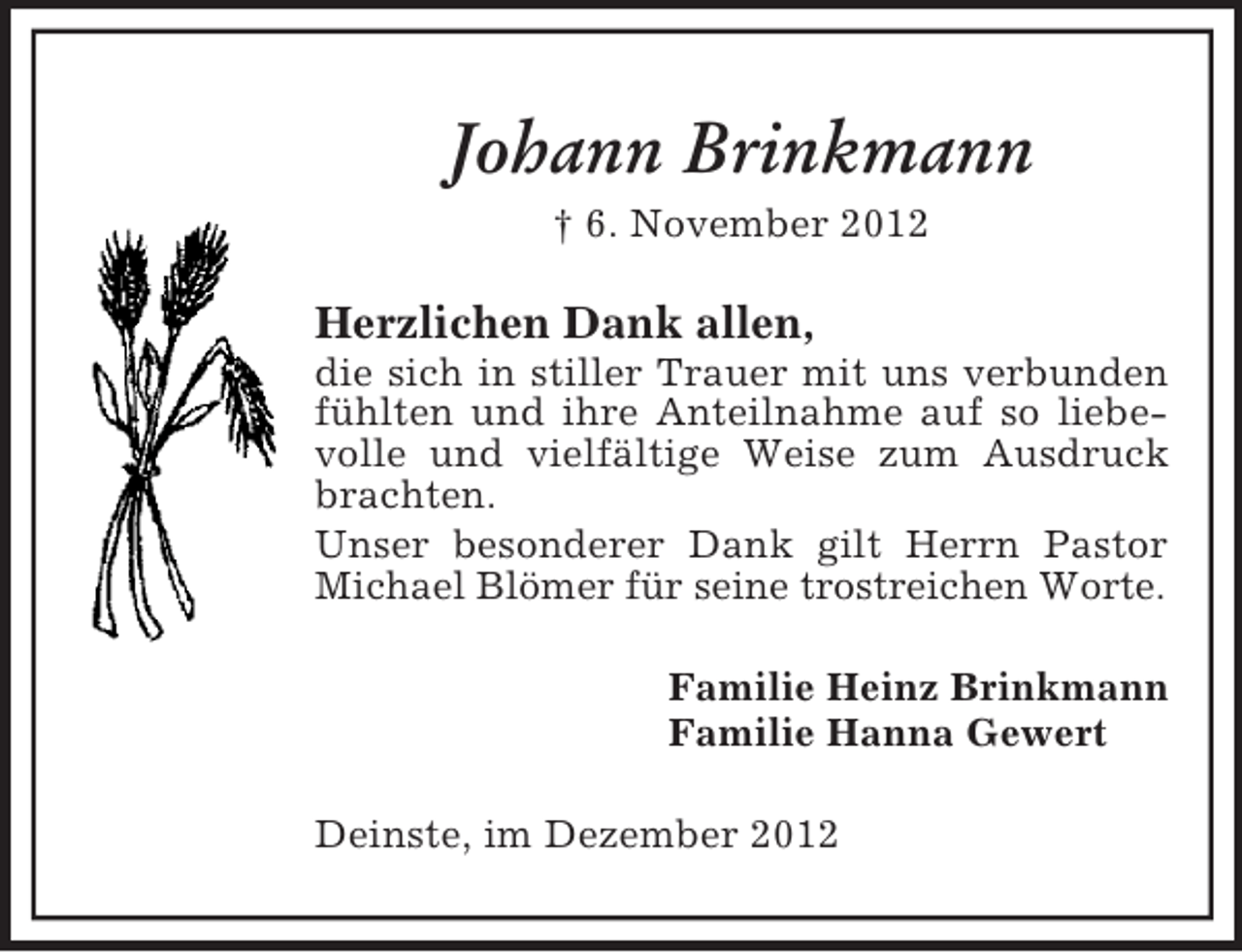 <p>Johann Brinkmann<br />† 6. November 2012</p><p>Herzlichen Dank allen,<br />die sich in stiller Trauer mit uns verbunden<br />fühlten und ihre Anteilnahme auf so liebevolle und vielfältige Weise zum Ausdruck<br />brachten.<br />Unser besonderer Dank gilt Herrn Pastor<br />Michael Blömer für seine trostreichen Worte.<br />Familie Heinz Brinkmann<br />Familie Hanna Gewert<br />Deinste, im Dezember 2012</p>