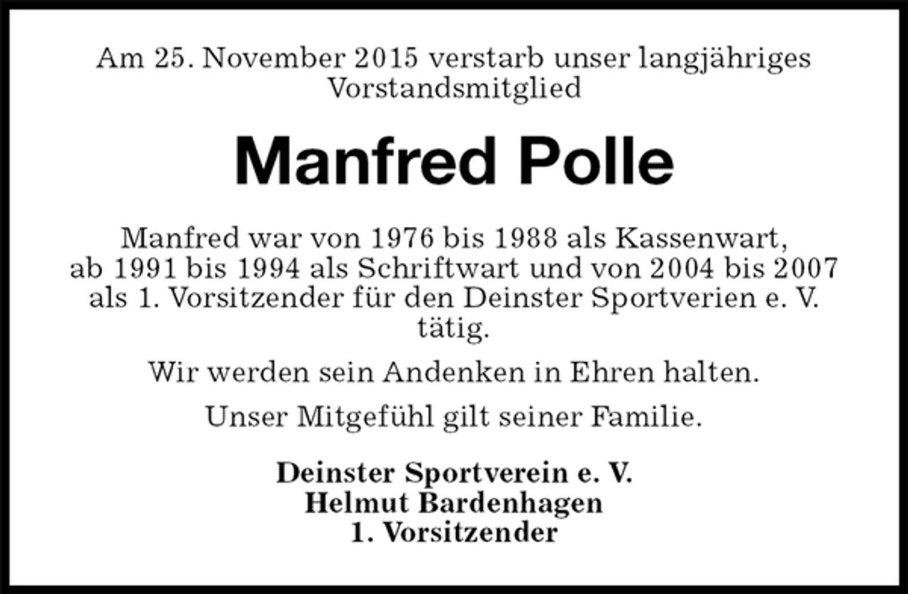 <p>Am 25. November 2015 verstarb unser langjähriges<br />Vorstandsmitglied<br />Manfred Polle<br />Manfred war von 1976 bis 1988 als Kassenwart,<br />ab 1991 bis 1994 als Schriftwart und von 2004 bis 2007 als 1. Vorsitzender für den Deinster Sportverien e. V.<br />tätig.<br />Wir werden sein Andenken in Ehren halten.<br />Unser Mitgefühl gilt seiner Familie.<br />Deinster Sportverein e. V.<br />Helmut Bardenhagen<br />1. Vorsitzender</p>