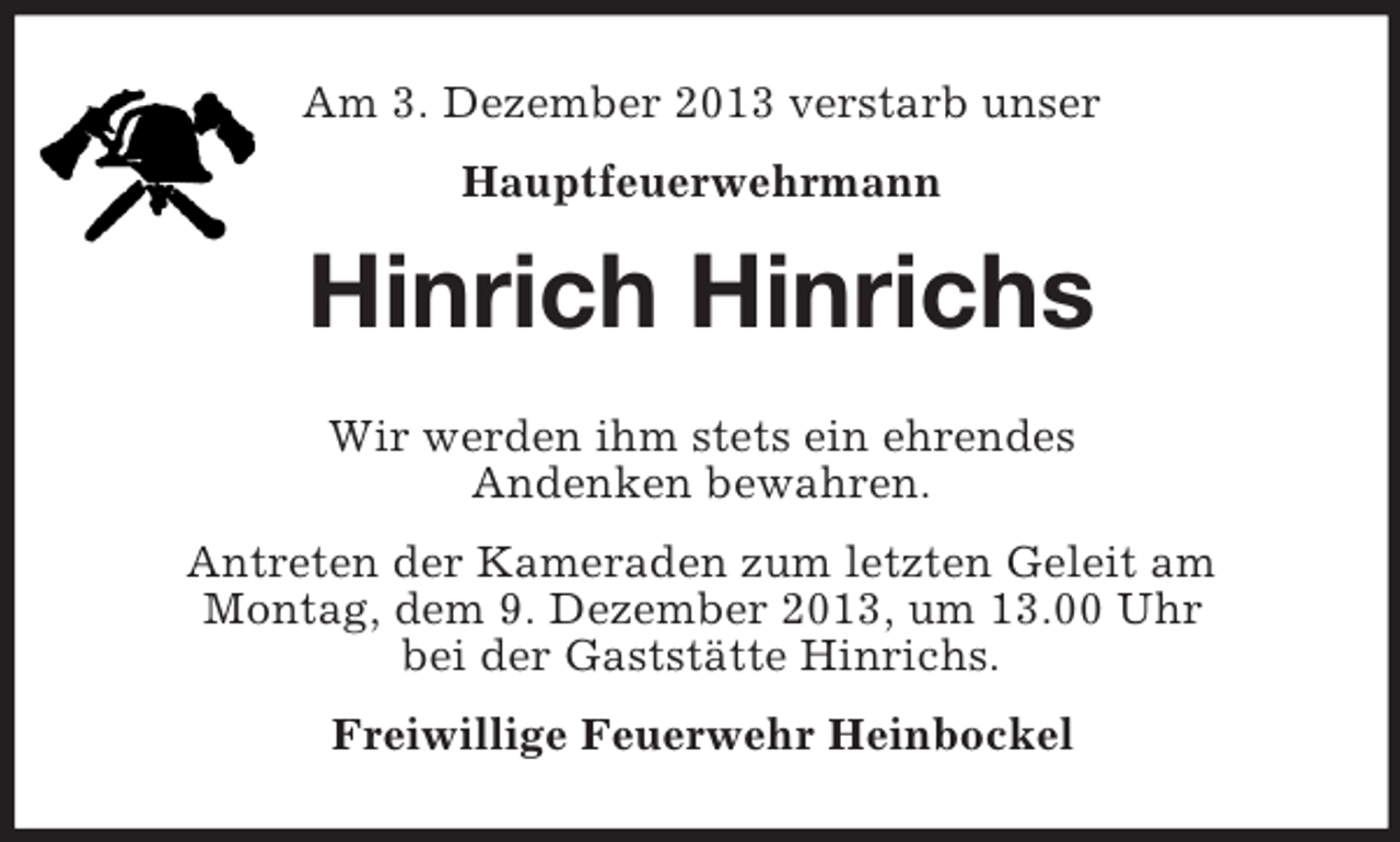 <p>Am 3. Dezember 2013 verstarb unser<br />Hauptfeuerwehrmann</p><p>Hinrich Hinrichs<br />Wir werden ihm stets ein ehrendes<br />Andenken bewahren.<br />Antreten der Kameraden zum letzten Geleit am<br />Montag, dem 9. Dezember 2013, um 13.00 Uhr<br />bei der Gaststätte Hinrichs.<br />Freiwillige Feuerwehr Heinbockel</p>