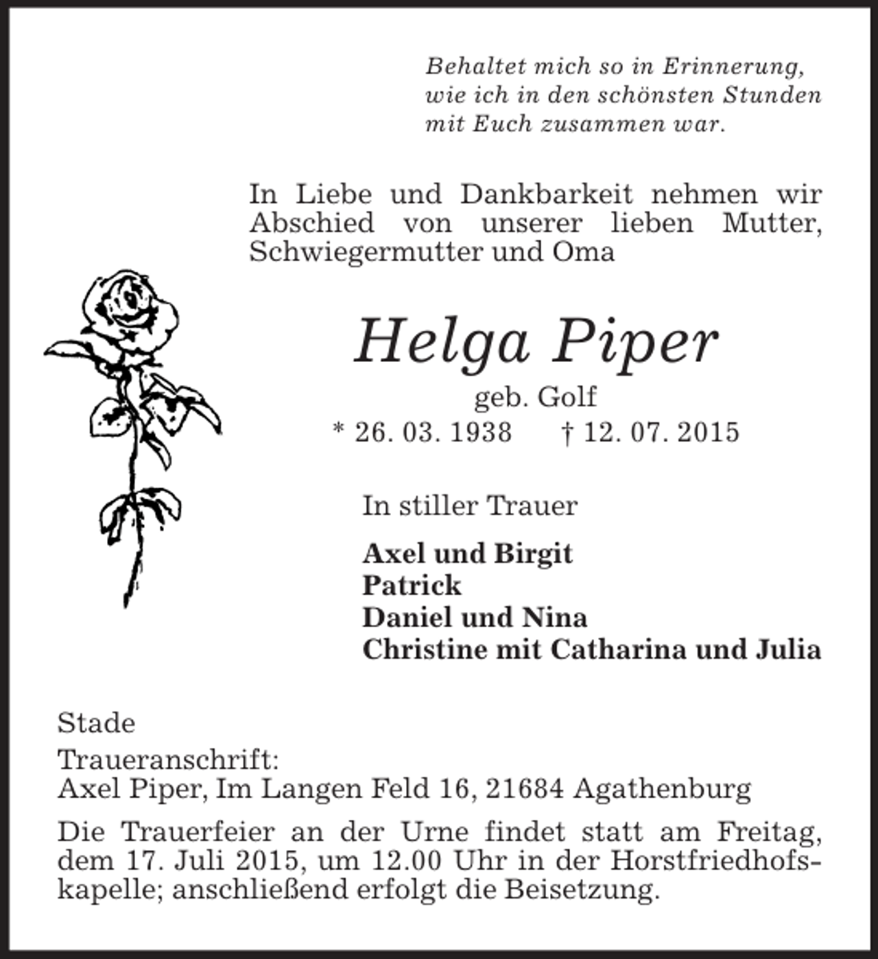 <p>Behaltet mich so in Erinnerung,<br />wie ich in den schönsten Stunden<br />mit Euch zusammen war.<br />In Liebe und Dankbarkeit nehmen wir Abschied von unserer lieben Mutter, Schwiegermutter und Oma<br />Helga Piper<br />geb. Golf<br />* 26. 03. 1938 † 12. 07. 2015<br />In stiller Trauer<br />Axel und Birgit<br />Patrick<br />Daniel und Nina<br />Christine mit Catharina und Julia<br />Stade<br />Traueranschrift:<br />Axel Piper, Im Langen Feld 16, 21684 Agathenburg<br />Die Trauerfeier an der Urne findet statt am Freitag, dem 17. Juli 2015, um 12.00 Uhr in der Horstfriedhofskapelle; anschließend erfolgt die Beisetzung.</p>